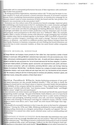 CREATING BRAND EQUITY

comfortable with its anticipated performance because of their experience with and knowl­
edge of other Sony products.
By setting up positive expectations, extensions reduce risk.7° It also may be easier to con­
vince retailers to stock and promote a brand extension because of increased customer
demand. From a marketing communications perspective, an introductory campaign for an
extension doesn't need to create awareness of both the brand and the new product, but
instead it can concentrate on the new product itself.7 1
Extensions can thus reduce costs of the introductory launch campaign, important given
that establishing a new brand name in the U.S. marketplace for a mass-consumer-packaged
good can cost $100 million! Extensions also can avoid the difficulty-and expense-of com­
ing up with a new name and allow for packaging and labeling efficiencies. Similar or identi­
cal packages and labels can result in lower production costs for extensions and, if coordi­
nated properly, more prominence in the retail store via a "billboard" effect. For example,
Stouffers offers a variety of frozen entrees with identical orange packaging that increases
their visibility when they're stocked together in the freezer. With a portfolio of brand vari­
ants within a product category, consumers who need a change-because of boredom,
satiation, or whatever-can switch to a different product type without haVing to leave the
brand family. Business-to-business companies are even finding that brand extensions are
a powerful way to enter consumer markets, as these two name brand rubber companies
discovered.
GROUPE MICHELIN, GOODYEAR

Both Groupe Michelin and Goodyear, known primarily for their rubber tires, have launched a number of brand
extensions in recent years. Although Michelin's extensions have mainly been in the auto accessories area-from
inflation- and pressure-monitoring goods to automotive floor mats-its sports and leisure category now has the
potential to overtake the auto accessories line. So far its brand extensions fall into three categories: (1) automo­
tive and cycle-related products, (2) footwear, apparel, accessories, and equipment for work, sports, and leisure,
and (3) personal accessories-gifts and collectibles promoting Michelin culture and heritage featuring
Bibendum, the trademark "Michelin Man." Like Michelin, Goodyear has a category of products closely aligned to
the automotive industry-such as jack stands and auto repair tools, but it, too, has branched out into consumer
areas. The company is selling its own line of cleaning Wipes for windows and upholstery, mechanic's gloves, and
garden hose nozzles, among other products, at Home Depot stores. 72
Po sit i v e Fee d b a ekE f fee t 5 Besides facilitating acceptance of new prod­
ucts, brand extensions can also provide feedback benefits.73 They can help to clarify the
meaning of a brand and its core brand values or improve consumer loyalty and perceptions
of the credibility of the company behind the extension.7 4 Thus, through brand extensions,
Crayola means "colorful crafts for kids," Aunt Jemima means "breakfast foods," and Weight
Watchers means "weight loss and maintenance."
Line extensions can renew interest and liking for the brand and benefit the parent brand
by expanding market coverage. The goal of Kimberly-Clark's Kleenex unit is to have facial
tissue in every room of the home. This philosophy has led to a wide variety of Kleenex
facial tissues and packaging, including scented, ultra-soft, and lotion-impregnated tis­
sues; boxes with drawings of dinosaurs and dogs for children's rooms; colorful, stylish
designs to match room decor; and a "man-sized" box with tissues 50% larger than regu­
lar Kleenex.
One benefit of a successful extension is that it may also serve as the basis for subsequent
extensions. 75 During the 1970s and 1980s, Billabong established its brand credibility with
the young surfing community as a designer and producer of quality surf apparel. This suc­
cess permitted it to extend into other youth-oriented areas, such as snowboarding and
skateboarding.
DISADVANTAGES OF B NO EXTE SIONS On the downside, line extensions may cause
the brand name to be less strongly identified with anyone product,76 Ries and Trout call this
Ihe"line-extension trap."77 By linking its brand to mainstream food products such as mashed
potatoes, powdered milk, soups, and beverages, Cadbury ran the risk of losing its more spe­
cific meaning as a chocolates and candy brand.7 8 Brand dilution occurs when consumers no

CHAPTER 9

Z59

 