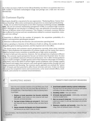 CREATING BRAND EQUITY

CHAPTER 9

cars. It does not mean a hell of a lot for GM profitability, but there is no question that it is a
traffic builder."uu Corvette's technological image and prestige cast a halo over the entire
Chevrolet line.

::: Customer Equity
Brand equity should be a top priority for any organization. "Marketing Memo: Twenty-First­
Century Branding" offers some contemporary perspectives on enduring brand leadership.
Finally, we can relate brand equity to one other important marketing concept, customer
equity. The aim of customer relationship management (CRM) is to produce high customer
equity.89 Although we can calculate it in different ways, one definition of customer equity is
"the sum of lifetime values of all customers."90As Chapter 5 reviewed, customer lifetime
value is affected by revenue and cost considerations related to customer acquisition, reten­
tion, and cross-selling. 9!
• Acquisition is affected by the number of prospects, the acquisition probability of a
prospect, and acquisition spending per prospect.
•	 Retention is influenced by the retention rate and retention spending level.
• Add-on spending is a function of the efficiency of add-on selling, the number of add-on
selling offers given to existing customers, and the response rate to new offers.

The brand equity and customer equity perspectives certainly share many common
themes. 92 Both emphasize the importance of customer loyalty and the notion that value is
created by having as many customers as possible pay as high a price as possible.
As they've been put into practice. however, the two perspectives emphasize different
things. The customer equity perspective focuses on bottom-line financial value. Its clear
benefit is its quantifiable measures of financial performance. But it offers limited guidance
for go-to- market strategies. It largely ignores some of the importan t advantages of creating a
strong brand, such as the ability to attract higher-quality employees; elicit stronger support
from channel and supply chain partners; and create growth opportunities through line and
category extensions and licensing. The customer equity approach can overlook the "option
value" of brands and their potential to affect future revenues and costs. It does not always
fully account for competitive moves and countermoves, or for social network effects. word­
of-mouth. and customer-to-customer recommendations.

I~

I

MARKETING MEMO
One of the most successful marketers of the past fifteen years, Scott
Bedbury played a key role in the rise of both Nike and Starbucks. In
his insightful book, ANew Brand World, he offers the following brand­
ing principles:
1.	 Relying on brand awareness has become marketing
fool's gold-Smart brands are more concerned with brand

relevance and brand resonance.
2.	 You have to know it before you can grow it -Most brands
don't know who they are, where they've been, and where they're
going.

3.	 Always remember the Spandex rule ofbrand expansion­
Just because you can, doesn't mean you should.

TWENTY-FIRST·CENTURY BRANDI G

4.	 Great brands establish enduring customer relationships-­
They have more to do with emotions and trust than with footwear
cushioning or the way a coffee bean is roasted.
5.	 Everything matters-Even your restroom.
6.	 All brands need good parents-Unfortunately, most brands

come from troubled homes.
7.	 Big is no excuse for being bad-Truly great brands use their

superhuman powers for good and place people and principles
before profits.
8.	 Relevance, simplicity, and humanity-Rather than tech­

nology, these will distingUish brands in the future

Source: Scott Bedbury, A New Brand World (New York: Viking Press, 2002). Copyright © 2001 by Scott Bedbury. Used by permission of Viking Penguin. a division of Penguin
Group (USA) Inc.

263

 
