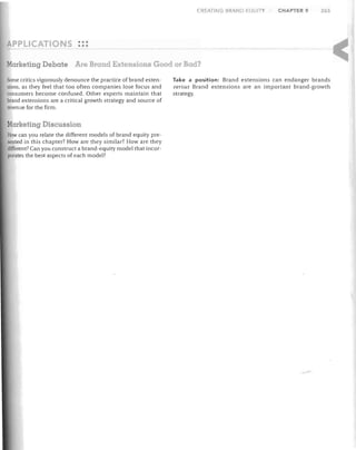 CREATIN

BRAND

OUITY

CHAPTER 9

265

PPLIC TONS •••
•••
Marketing Debate Are Brand Extensions Good or Bad?
Some critics vigorously denounce the practice of brand extensions. as they feel that too often companies lose focus and
consumers become confused. Other experts maintain that
brand extensions are a critical growth strategy and source of
revenue for the firm.

arketing Discussion
How can you relate the different models of brand equity presented in this chapter? How are they similar? How are they
different? Can you construct a brand-equity model that incorporates the best aspects of each model?

Take a position: Brand extensions can endanger brands

versus Brand extensions are an important brand-growth
strategy.

 