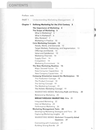 Preface xxix

PART 1

Understanding Marketing Management

Chapter 1

Defining Marketing for the 21st Century
The Importance of Marketing
The Scope of Marketing 5


2

3


4


What Is Marketing? 5

What Is Marketed? 6

Who Markets? 7

Marketing in Practice 10

Core Marketing Concepts 12

Needs, Wants, and Demands 12

Target Markets, Positioning, and Segmentation
Offerings and Brands 13


13


Value and Satisfaction 13

Marketing Channels 14

Supply Chain 14

Competition 14

Marketing Environment 14

The New Marketing Realities 15

Major Societal Forces 15

New Consumer Capabilities

16


New Company Capabilities 17

Company Orientation toward the Marketplace

18


The Production Concept 18

The Product Concept 18

The Selling Concept 19

The Marketing Concept 19

The Holistic Marketing Concept

19


MARKETING MEMO	 Marketing Right and Wrong
Relationship Marketing

20


20


BREAKTHROUGH MARKETING Nike
Integrated Marketing 22

Internal Marketing 24

Performance Marketing 26

Marketing Management Tasks

21


28


Developing Marketing Strategies and Plans
Capturing Marketing Insights 28


28


MARKETING MEMO	 Marketers' Frequently Asked

Questions

29


Connecting with Customers 29

Building Strong Brands 29

ix

 