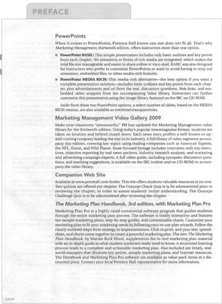 PowerPoints
When it comes to PowerPoints, Prentice Hall knows one size does not fit all. That's why
Marketing Management, thirteenth edition, offers instructors more than one option.
PowerPoint BASIC: This simple presentation includes only basic outlines and key points
from each chapter. No animation or forms of rich media are integrated, which makes the
total file size manageable and easier to share online or via e- mail. BASIC was also designed
for instructors who prefer to customize PowerPoints or want to avoid having to strip out
animation, embedded files, or other media-rich features.
•	 PowerPoint MEDIA RICH: This media-rich alternative-the best option if you want a
complete presentation solution-includes basic outlines and key points from each chap­
ter, plus advertisements and art from the text, discussion questions, Web links, and em­
bedded video snippets from the accompanying video library. Instructors can further
customize this presentation using the image library featured on the IRC on CD-ROM.

Aside from these two PowerPoint options, a select number of slides, based on the MEDIA
RICH version, are also available as overhead transparencies.

Marketing Management Video Gallery 2009
Make your classroom "newsworthy." PH has updated the Marketing Management video
library for the thirteenth edition. Using today's popular newsmagazine format, students are
taken on location and behind closed doors. Each news story profiles a well-known or up­
and-coming company leading the way in its industry. A full library of video segments accom­
pany this edition, covering key topics using leading companies such as American Express,
the NFL, Eaton, and Wild Planet. Issue-focused footage includes interviews with top execu­
tives, objective reporting by real news anchors, industry research analysts, and marketing
and advertising campaign experts. A full video guide, including synopses, discussion ques­
tions, and teaching suggestions, is available on the IRC (online and on CD-ROM) to accom­
pany the video library.

Companion Web Site
Available at www.prenhall.com/kotler.This site offers students valuable resources at no cost.
Two quizzes are offered per chapter. The Concept Check Quiz is to be administered prior to
reviewing the chapter, in order to assess students' initial understanding. The Concept
Challenge Quiz is to be administered after reviewing the chapter.

The Marketing Plan Handbook 3rc1 edition with Marketing Plan Pro
l

l

Marketing Plan Pro is a highly rated commercial software program that guides students
through the entire marketing plan process. The software is totally interactive and features
ten sample marketing plans, step-by-step guides, and customizable charts. Customize your
marketing plan to fit your marketing needs by following easy-to-use plan wizards. Follow the
clearly outlined steps from strategy to implementation. Click to print, and your text, spread­
sheet, and charts come together to create a powerful marketing plan. The new The Marketing
Plan Handbook, by Marian Burk Wood, supplements the in-text marketing plan material
with an in-depth guide to what student marketers really need to know. A structured learning
process leads to a complete and actionable marketing plan. Also included are timely, real­
world examples that illustrate key points, sample marketing plans, and Internet resources.
The Handbook and Marketing Plan Pro software are available as value-pack items at a dis­
counted price. Contact your ,local Prentice Hall representative for more information.

xxxvi

 