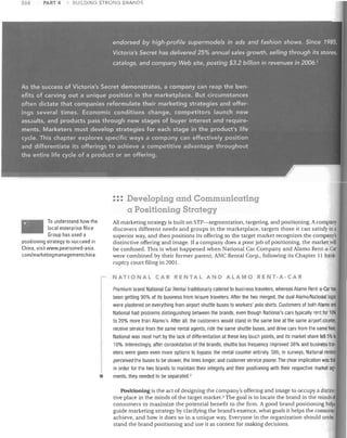 268

PART 4

BUiLDING STRONG BRANDS

••• Developing and Communicahng
•••

a Positioning Strategy
To understand how the
local enterprise Nice
Group has used a
positioning strategy to succeed in
China, visit wwvv.pearsoned-asia.
com/marketingmanagementchina.

All marketing strategy is built on STP-segmentation, targeting, and positioning. A company
discovers different needs and groups in the marketplace, targets those it can satisfy in a
superior way, and then positions its offering so the target market recognizes the company's
distinctive offering and image. If a company does a poor job of positioning, the market will
be confused. This is what happened when National Car Company and Alamo Rent-a-Car
were combined by their former parent, ANC Rental Corp., following its Chapter·ll bankruptcy court filing in 2001.

NATIONAL CAR RENTAL AND ALAMO RENT-A-C:AR
Premium brand National Car Rental traditionally catered to business travelers, whereas Alamo Rent-a-Car has
been getting 90% of its business from leisure travelers. After the two merged, the dual Alamo/National logos
were plastered on everything from airport shuttle buses to workers' polo shirts. Customers of both Alamo and
National had problems distinguishing between the brands, even though National's cars typically rent for 10%
to 20% more than Alamo's. After all, the customers would stand in the same line at the same airport counter,
receive service from the same rental agents, ride the same shuttle buses, and drive cars from the same fleet.
National was most hurt by the lack of differentiation at these key touch points, and its market share fell 5% to
10%. Interestingly, after consolidation of the brands, shuttle bus frequency improved 38% and business travelers were given even more options to bypass the rental counter entirely. Still, in surveys, National renters

•

perceived the buses to be slower, the lines longer, and customer service poorer. The clear implication was thai
in order for the two brands to maintain their integrity and their positioning with their respective market seg·
ments, they needed to be separated. 2

Positioning is the act of designing the company's offering and image to occupy a distinc·
tive place in the minds of the target market. 3 The goal is to locate the brand in the minds 01
consumers to maximize the potential benefit to the firm. A good brand positioning helps
guide marketing strategy by clarifying the brand's essence, what goals it helps the consumei
achieve, and how it does so in a unique way. Everyone in the organization should under,
stand the brand positioning and use it as context for making decisions.

 