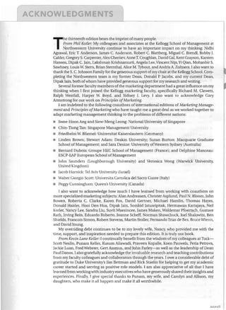 ..-----------~---------~-"

..

he thirteenth edition bears the imprint of many people.

From Phil Kotler: My colleagues and associates at the Kellogg School of Management at

Northwestern University continue to have an important impact on my thinking: Nidhi

Agrawal, Eric 1. Anderson, James c. Anderson, Robert C. Blattberg, Miguel C. Brend!, Bobby J.

Calder, Gregory S. Carpenter, Alex Chernev, Anne T. Coughlan, David Gal, Kent Grayson, Karsten

Hansen, Dipak C. Jain, Lakshman Krishnamurti, Angela Lee, Vincent Nijs, Yi Qian, Mohanbir S.

Sawhney, Louis W. Stern, Brian Sternthal, Alice M. Tybout, and Andris A. Zoltners. I also want to

thank the S. C. Johnson Family for the generous support of my chair at the Kellogg School. Com­

pleting the Northwestern team is my former Dean, Donald P. Jacobs, and my current Dean,

Dipak Jain, both of whom have provided generous support for my research and writing.

Several former faculty members of the marketing department had a great influence on my
thinking when I first joined the Kellogg marketing faculty, specifically Richard M. Clewett,
Ralph Westfall, Harper W. Boyd, and Sidney J. Levy. I also want to acknowledge Gary
Armstrong for our work on Principles ofMarketing.
I am indebted to the following coauthors of international editions of Marketing Manage­
mentand Principles ofMarketing who have taught me a great deal as we worked together to
adapt marketing management thinking to the problems of different nations:

T

•	
•	
•	
•	

Swee- Hoon Ang and Siew-Meng Leong: National University of Singapore
Chin-Tiong Tan: Singapore Management University
FriedheIm W. Bliemel: Universitat Kaiserslautern (Germany)
Linden Brown; Stewart Adam: Deakin University; Suzan Burton: Macquarie Graduate
School of Management; and Sara Denize: University ofWestern Sydney (Australia)

•	 Bernard Dubois: Groupe HEC School of Management (France); and Delphine Manceau:
ESCP-EAP European School of Management
•	 John Saunders (Loughborough University) and Veronica Wong (Warwick University,
United Kingdom)
•	 Jacob Hornick: Tel Aviv University (Israel)
•	 Walter Giorgio Scott: Universita Cattolica del Sacro Cuore (Italy)
•	 Peggy Cunningham: Queen's University (Canada)
I also want to acknowledge how much I have learned from working with coauthors on
more specialized marketing subjects: Alan Andreasen, Christer Asplund, Paul N. Bloom, John
Bowen, Roberta C. Clarke, Karen Fox, David Gertner, Michael Hamlin, Thomas Hayes,
Donald Haider, Hooi Den Hua, Dipak Jain, Somkid Jatusripitak, Hermawan Kartajaya, Neil
Kotler, Nancy Lee, Sandra Liu, Suvit Maesincee, James Maken, Waldemar Pfoertsch, Gustave
Rath, Irving Rein, Eduardo Roberto, Joanne Scheff, Norman Shawchuck, Joel Shalowitz, Ben
Shields, Francois Simon, Robert Stevens, Martin Stoller, Fernando Trias de Bes, Bruce Wrenn,
and David Young.
My overriding debt continues to be to my lovely wife, Nancy, who provided me with the
time, support, and inspiration needed to prepare this edition. It is truly our book.
From Kevin Lane Keller: I continually benefit from the wisdom of my colleagues at Tuck­
Scott Neslin, Punam Keller, Kusum Ailawadi, Praveen Kopalle, Koen Pauwels, Petia Petrova,
Jackie Luan, Fred Webster, Gert Assmus, and John Farley-as well as the leadership of Dean
Paul Danos. I also gratefully acknowledge the invaluable research and teaching contributions
from my faculty colleagues and collaborators through the years. lowe a considerable debt of
gratitude to Duke University's Jim Bettman and Rick Staelin for helping to get my academic
career started and serving as positive role models. I am also appreciative of all that I have
learned from working with industry executives who have generously shared their insights and
experiences. Finally, I give special thanks to Punam, my wife, and Carolyn and Allison, my
daughters, who make it all happen and make it all worthwhile.

)(Xxvii

 