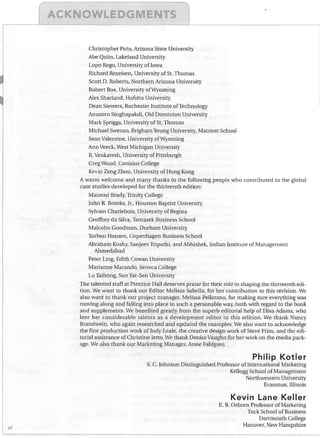K

LE


Christopher Puto, Arizona State University
Abe Qstin, Lakeland University
Lopo Rego, University of Iowa
Richard Rexeisen, University of St. Thomas
Scott D. Roberts, Northern Arizona University
Robert Roe, University ofWyoming
Alex Sharland, Hofstra University
Dean Siewers, Rochester Institute of Technology
Anusorn Singhapakdi, Old Dominion University
Mark Spriggs, University of St. Thomas
Michael Swenso, Brigham Young University, Marriott School
Sean Valentine, University of Wyoming
Ann Veeck, West Michigan University
R. Venkatesh, University of Pittsburgh

Greg Wood, Canisius College

Kevin Zeng Zhou, University of Hong Kong

A warm welcome and many thanks to the following people who contributed to the global
case studies developed for the thirteenth edition:
Mairead Brady, Trinity College
John R. Brooks, Jr., Houston Baptist University
Sylvain Charlebois, University of Regina
Geoffrey da Silva, Temasek Business School
Malcolm Goodman, Durham University
Torben Hansen, Copenhagen Business School
Abraham Koshy, Sanjeev Tripathi, and Abhishek, Indian Institute of Management
Ahmedabad
Peter Ling, Edith Cowan University
Marianne Marando, Seneca College
Lu Taihong, Sun Yat-Sen University
The talented staff at Prentice Hall deserves praise for their role in shaping the thirteenth edi­
tion. We want to thank our Editor Melissa Sabella, for her contribution to this revision. We
also want to thank our project manager, Melissa Pellerano, for making sure everything was
moving along and falling into place in such a personable way, both vvith regard to the book
and supplements. We benefited greatly from the superb editorial help of Elisa Adams, who
lent her considerable talents as a development editor to this edition. We thank Nancy
Brandwein, who again researched and updated the examples. We also want to acknowledge
the fine production work of Judy Leale, the creative design work of Steve Frim, and the edi­
torial assistance of Christine letto. We thank Denise Vaughn for her work on the media pack­
age. We also thank our Marketing Manager, Anne Fahlgren.

Philip Kotler

s. C. Johnson Distinguished Professor ofInternational Marketing
Kellogg School of Management
Northwestern University
Evanston, Illinois

Kevin Lane Keller

xl

E. B. Osborn Professor of Marketing
Tuck School of Business
Dartmouth College
Hanover, New Hampshire

 