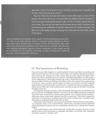 generatesasliver'of.paid7search revenue/or Baidu and takes her to Shanda's offi­
,cial site! ~/.l~re sh.e'sets'yp,.an. EJ.cc(junt.
Nqwh~r friencJ'has ff?tLJrneljwithl(;ltfesi[1,hand. She's eager to show off her
parents~ Nev,/,Year;'s giftto Iier~ifhot pink Motorola RAZR cell,phane created bya
.tearnof;young~bicago-based
designers after;months of market ,research and con"

sumertests: ihe~twogirls'are admiring the slender phone when it receives a text
~d anno_uncin.g the,a.vaU~bJlitYo.rShanda'sJates.i,garne·for rrlobi/~ doV(n/oad. The

girls:turn to, the, laptop so; they can gauge theon/ilie buzzf6r,the mobile version
of the game.
Good marketin5;)is no accident, but a result of careful planning and execution.
It is both, an art and',a science-there's a constant tension between its· f()rmu­
lated sideCind its c;~eative,~side; It's easi~r to leCll"n the formulated side, which
will occupy most ofcour'attention in this book, but Newill also describe how
real creativity and. passion operate in.many companies. In this c;hapter" we lay
the foundation for· our- stud'yby. reviewin'g, a number of important marketing'
~oncepts, tools, frameworks, :and issues;
•

po.

""'I!!I

: :: The Importance of Marketing
Financial success often depends on marketing ability. Finance, operations, accounting, and
other business functions 'Will not really matter if there isn't sufficient demand for products
and services so the company can make a profit. There must be a top line for there to be a
bottom line. Many companies have now created a Chief Marketing Officer, or CMO, position
to put marketing on a more equal footing with other C-Ievel executives, such as the Chief
Executive Officer (CEO) and Chief Financial Officer (CFO). Press releases from organizations
of all kinds-from consumer goods makers to health care insurers and from nonprofit
organizations to industrial product manufacturers-trumpet their latest marketing achieve­
ments on their Web sites. In the business press, countless articles are devoted to marketing
strategies and tactics.
In stating their business priorities, CEOs acknowledge the importance of marketing. One
survey of the top 10 challenges CEOs face around the world in 2006 revealed that among the
top 5 were both "sustained and steady top line growth" and "customer loyalty/retention,"
challenges whose achievement depends heavily on marketing. l CEOs also recognize the
importance of marketing to building brands and a loyal customer base, intangible assets
that make up a large percentage of the value of a firm.
Marketing is tricky, however, and it has been the Achilles' heel of many formerly prosper­
ous companies. Sears, Levi's, General Motors, Kodak, Sony, and Xerox all have confronted
newly empowered customers and new competitors and have had to rethink their business
models.
Even market leaders such as Intel, Microsoft, and Wal-Mart recognize that they cannot
afford to relax as their leadership is challenged. Jack Welch, GE's former CEO, repeatedly
warned his company: "Change or die."

 
