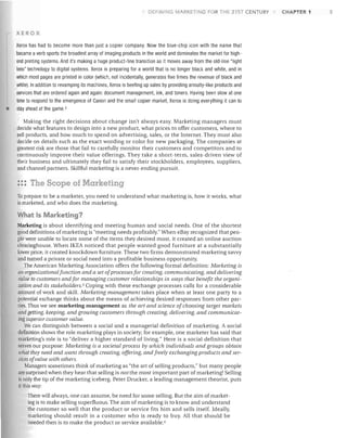 DEFI ING MARKETING FOR THE 21ST CENTURY

XEROX

•

Xerox has had to become more than just a copier company. Now the blue-chip icon with the name that
became a verb sports the broadest array of imaging products in the world and dominates the market for high­
end printing systems. And it's making a huge product-line transition as it moves away from the old-line "light
lens" technology to digital systems. Xerox is preparing for a world that is no longer black and white, and in
which most pages are printed in color (which, not incidentally, generates five times the revenue of black and
white). In addition to revamping its machines, Xerox is beefing up sales by providing annuity-like products and
services that are ordered again and again: document management, ink, and toners. Having been slow at one
time to respond to the emergence of Canon and the small copier market, Xerox is doing everything it can to
stay ahead of the game. 2
Making the right decisions about change isn't always easy. Marketing managers must
decide what features to design into a new product, what prices to offer customers, where to
sell products, and how much to spend on advertising, sales, or the Internet. They must also
decide on details such as the exact wording or color for new packaging. The companies at
greatest risk are those that fail to carefully monitor their customers and competitors and to
continuously improve their value offerings. They take a short-term, sales-driven view of
their business and ultimately they fail to satisfy their stockholders, employees, suppliers,
and channel partners. Skillful marketing is a never-ending pursuit.

::: The Scope of Marketing
To prepare to be a marketer, you need to understand what marketing is, how it works, what
is marketed, and who does the marketing.

What 15 Marketing?
Marketing is about identifying and meeting human and social needs. One of the shortest
good definitions of marketing is "meeting needs profitably." When eBay recognized that peo­
ple were unable to locate some of the items they desired most, it created an online auction
clearinghouse. When IKEA noticed that people wanted good furniture at a substantially
lower price, it created knockdown furniture. These two firms demonstrated marketing savvy
and turned a private or social need into a profitable business opportunity.
The American Marketing Association offers the following formal definition: Marketing is
an organizational function and a set ofprocesses for creating, communicating, and delivering
value to customers and for managing customer relationships in ways that benefit the organi­
zation and its stakeholders. 3 Coping with these exchange processes calls for a considerable
amount of work and skill. Marketing management takes place when at least one party to a
potential exchange thinks about the means of achieving desired responses from other par­
ties. Thus we see marketing management as the art and science of choosing target markets
and getting, keeping, and growing customers through creating, delivering, and communicat­
ing superior customer value.
We can distinguish between a social and a managerial definition of marketing. A social
definition shows the role marketing plays in society; for example, one marketer has said that
marketing's role is to "deliver a higher standard of living." Here is a social definition that
serves our purpose: Marketing is a societal process by which individuals and groups obtain
what they need and want through creating, offering, and freely exchanging products and ser­
vices ofvalue with others.
Managers sometimes think of marketing as "the art of selling products," but many people
are surprised when they hear that selling is not the most important part of marketing! Selling
is only the tip of the marketing iceberg. Peter Drucker, a leading management theorist, puts
it this way:
There will always, one can assume, be need for some selling. But the aim of market­
ing is to make selling superfluous. The aim of marketing is to know and understand
the customer so well that the product or service fits him and sells itself. Ideally,
marketing should result in a customer who is ready to buy. All that should be
needed then is to make the product or service available. 4

CHAPTER 1

5

 