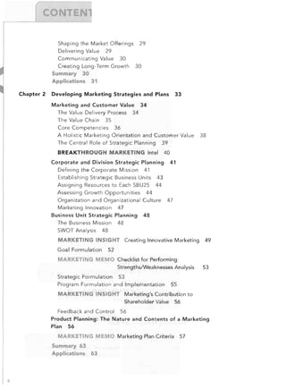 E


Shaping the Market Offerings
Delivering Value

29


29


Communicating Value

30


Creating Long-Term Growth

30


Summary 30

Applications 31

Chapter 2

33


Developing	 Marketing Strategies and Plans
Marketing and Customer Value 34

The Value Delivery Process 34

The Value Chain 35

Core Competencies

36


A Holistic Marketing Orientation and Customer Value
The Central Role of Strategic Planning

BREAKTHROUGH MARKETING Intel

40


Corporate and Division Strategic Planning
Defining the Corporate Mission

38


39


41


41


Establishing Strategic Business Units

43


Assigning Resources to Each SBU25

44


Assessing Growth Opportunities

44


Organization and Organizational Culture
Marketing Innovation

Business Unit Strategic Planning
The Business Mission	 48

SWOT Analysis

47


47


48


48


MARKETING INSIGHT	 Creating Innovative Marketing
Goal Formulation

MARKETI

49


52


MEMO	 Checklist for Performing

StrengthslWeaknesses Analysis

53


Strategic Formulation	 53

Program Formulation and	 tmplementation

55


MARKETING INSIGHT	 Marketing's Contribution to

Shareholder Value
Feedback and Control

56


56


Product Planning: The Nature and Contents of a Marketing

Plan 56


MARKETING MEMO Marketing Plan Criteria
Summary 63

Applications

;.

63


57


 