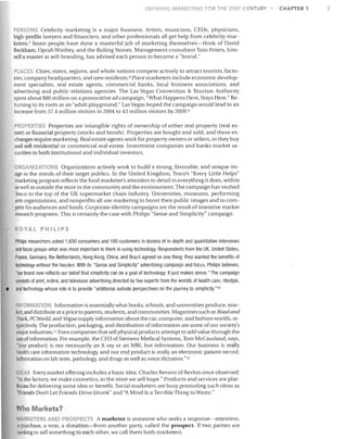 DEFINING MJl.RKETIN

1

FOR THE 2'!ST CENTURY

PERSONS Celebrity marketing is a major business. Artists, musicians, CEOs, physicians,
high-profile lavvyers and financiers, and other professionals all get help from celebrity mar­
keters. 7 Some people have done a masterful job of marketing themselves-think of David
Beckham, Oprah Winfrey, and the Rolling Stones. Management consultant Tom Peters, him­
self a master at self-branding, has advised each person to become a "brand."
PLACES Cities, states, regions, and whole nations compete actively to attract tourists, facto­
ries, company headquarters, and new residents. G Place marketers include economic develop­
ment specialists, real estate agents, commercial banks, local business associations, and
advertising and public relations agencies. The Las Vegas Convention & Tourism Authority
spent about $80 million on a provocative ad campaign, "What Happens Here, Stays Here." Re­
turning to its roots as an "adult playground," Las Vegas hoped the campaign would lead to an
increase from 37.4 million visitors in 2004 to 43 million visitors by 2009.~J
PROPERTIES Properties are intangible rights of ownership of either real property (real es­
tate) or financial property (stocks and bonds). Properties are bought and sold, and these ex­
changes require marketing. Real estate agents work for property owners or sellers, or they buy
and sell residential or commercial real estate. Investment companies and banks market se­
curities to both institutional and individual investors.
ORGANIZATIONS Organizations actively work to build a strong, favorable, and unique im­
age in the minds of their target publics. In the United Kingdom, Tesco's "Every Little Helps"
marketing program reflects the food marketer's attention to detail in everything it does, within
as well as outside the store in the community and the environment. The campaign has vaulted
Tesco to the top of the UK supermarket chain industry. Universities, museums, performing
arts organizations, and nonprofits all use marketing to boost their public images and to com­
pete for audiences and funds. Corporate identity campaigns are the result of intensive market
research programs. This is certainly the case with Philips "Sense and Simplicity" campaign.
ROYAL PHILIPS
Philips researchers asked 1,650 consumers and 180 customers in dozens of in-depth and quantitative interviews
and focus groups what was most important to them in using technology. Respondents from the UK, United States,
France, Germany, the Netherlands, Hong Kong, China, and Brazil agreed on one thing: they wanted the benefits of
technology without the hassles. With its "Sense and Simplicity" advertising campaign and focus, Philips believes,

•

"our brand now reflects our belief that simplicity can be a goal of technology. It just makes sense." The campaign
consists of print, online, and television advertising directed by five experts from the worlds of health care, lifestyle,
and technology whose role is to provide "additional outside perspectives on the journey to simplicity. "10

INFORMATION Information is essentially what books, schools, and universities produce, mar­
ket, and distribute at a price to parents, students, and communities. Magazines such as Road and
Track, PC World, and Vogue supply information about the car, computer, and fashion worlds, re­
spectively. The production, packaging, and distribution of information are some of our society's
major industries. I I Even companies that sell physical products attempt to add value through the
use of information. For example, the CEO of Siemens Medical Systems, Tom McCausland, says,
"Iour product] is not necessarily an X-ray or an MRI, but information. Our business is really
health care information technology, and our end product is really an electronic patient record:
information on lab tests, pathology, and drugs as weB as voice dictation."12
IDEAS Every market offering includes a basic idea. Charles Revson of RevIon once Observed:
"In the factory, we make cosmetics; in the store we sell hope." Products and services are plat­
forms for delivering some idea or benefit. Social marketers are busy promoting such ideas as
"Friends Don't Let Friends Drive Drunk" and "A Mind Is a Terrible Thing to Waste."

Who Markets?
MARKETERS AND PROSPECTS A marketer is someone who seeks a response-attention,
a purchase, a vote, a donation-from another party, called the prospect. If two parties are
seeking to sell something to each other, we call them both marketers.

CHAPTER 1

 