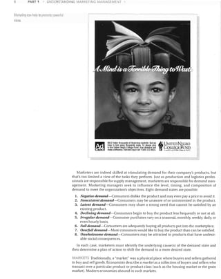 a

PART 1

arl~eling can

UNDERSTAriDING MARKETING MANAGEMENT

!lelp to promote powen ul

ideas

I:tII
~,

UNCF h~lps thousands of d~!,ming students. But we
h~"Il to turn away thousands more. So ~~aS>l give
10 the Unlilld N~IOCOllege Fund. Your donation will
make adIHer~f)l. ~lSrt un:;[crg (fcall 1·300-332·9623.

~ UNITE. D NEGRO

Co - p-

J

un
LLEGE liND
'"'' """"" • ""b"· "tn, 'ow.... ,

Marketers are indeed skilled at stimulating demand for their company's products, but
that's too limited a view of the tasks they perform. Just as production and logistics profes­
sionals are responsible for supply management, marketers are responsible for demand man­
agement. Marketing managers seek to influence the level, timing, and composition of
demand to meet the organization's objectives. Eight demand states are possible:
1.	 Negative demand-Consumers dislike the product and may even pay a price to avoid it.
2.	 Nonexistent demand-Consumers may be unaware of or uninterested in the product.
3.	 Latent demand-Consumers may share a strong need that cannot be satisfied by an
existing product.
4.	 Declining demand-Consumers begin to buy the product less frequently or not at all.
5.	 Irregular demand-Consumer purchases vary on a seasonal, monthly, weekly, daily, or
even hourly basis.
6.	 Full demand-Consumers are adequately buying all products put into the marketplace.
7.	 Overfull demand-More consumers would like to buy the product than can be satisfied.
8.	 Unwholesome demand-Consumers may be attracted to products that have undesir­
able social consequences.

In each case, marketers must identify the underlying causers) of the demand state and
then determine a plan of action to shift the demand to a more desired state.

MARKETS Traditionally, a "market" was a physical place where buyers and sellers gathered
to buy and sell goods. Economists describe a market as a collection of buyers and sellers who
transact over a particular product or product class (such as the housing market or the grain
market). Modern economies abound in such markets.

 