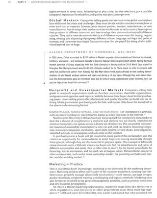 10

PART 1

UNDERSTANDING MARI<:ETiNG MANAGEMENT

higher revenue or lower costs. Advertising can playa role, but the sales force, price, and the
company's reputation for reliability and quality may playa stronger one.
G lob a I Mar k e t s Companies selling goods and services in the global marketplace
face additional decisions and challenges. They must decide which countries to enter; how to
enter each (as an exporter, licenser, joint venture partner, contract manufacturer, or solo
manufacturer); how to adapt their product and service features to each country; how to price
their products in different countries; and how to adapt their communications to fit different
cultures. They make these decisions in the face of different requirements for buying, negoti­
ating, owning, and disposing of property; different culture, language, and legal and political
systems; and currencies that might fluctuate in value. Yet, the payoff for doing all this addi­
tionallegwork can be huge.
ALASKA DEPARTMENT OF COMMERCE. WAL-MART
In 2005 alone, China accounted for $337 million of Alaska's exports-from seafood and fish meal to minerals,
fertilizers, and wood-and surpassed Canada to become Alaska's third-largest export partner. Noting the huge
market potential of China, especially with the 2008 Olympics in Beijing and the 2010 World Expo slated for
Shanghai, Wal-Mart purchased about $140,000 of Alaska seafood for its China stores. In order to compete with
white fish and farmed salmon from Norway, five Wal-Mart stores hired Alaska officials to host cooking demon­

•

strations of wild Alaska sockeye salmon and black cod during a 14-day span. Although they were labor inten­
sive, the demonstrations gave an immediate taste test to China's young, sophisticated urban residents, who can
pay the high prices these fish command. 13

Non pro fit and G 0 v ern men t a I Mar k e t s Companies selling their
goods to nonprofit organizations such as churches, universities, charitable organizations,
and government agencies need to price carefully, because these buyers have limited purchas­
ing power. Lower selling prices affect the features and quality the seller can build into the of­
fering. Much government purchasing calls for bids, and buyers often favor the lowest bid in
the absence of extenuating factors.
ARKETPLACES, M",RKETSPACES, A ~D METAIVIARKETS The marketplace is physical,
such as a store you shop in; marketspaceis digital, as when you shop on the Internet. J4
Northwestern University's Mohan Sawhney has proposed the concept of a metamarket to
describe a cluster of complementary products and services that are closely related in the
minds of consumers, but spread across a diverse set of industries. The automobile metamar­
ket consists of automobile manufacturers, new car and used car dealers, financing compa­
nies, insurance companies, mechanics, spare parts dealers, service shops, auto magazines,
classified auto ads in newspapers, and auto sites on the Internet.
In purchasing a car, a buyer will get involved in many parts of this metamarket, and this
creates an opportunity for metamediaries to assist buyers in moving seamlessly through
these groups, although they are disconnected in physical space. One example is Edmund's
(www.edmunds.com). a Web site where a car buyer can find the stated features and prices of
different automobiles and easily click to other sites to search for the lowest-price dealer for
financing, for car accessories, and for used cars at bargain prices. Metamediaries also serve
other metamarkets, such as the home ownership market, the parenting and baby care mar­
ket, and the wedding market. 15

Marketing in Practice
How is marketing done? Increasingly, marketing is not done only by the marketing depart­
ment. Marketing needs to affect every aspect of the customer experience, meaning that mar­
keters must properly manage all possible touch points-store layouts, package designs,
product functions, employee training, and shipping and logistics methods. Marketing must
also be heavily involved in key general management activities, such as product innovation
and new-business development.
To create a strong marketing organization, marketers must think like executives in
other departments, and executives in other departments must think more like mar­
keters. IG CMO and later CEO ofWaIMart.com, Carter Cast, noted that what surprised him

 