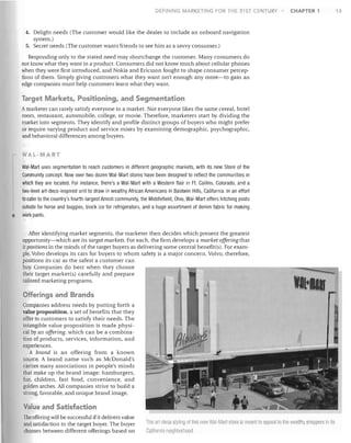 DEFINING

MARKETING FOR THE 21 ST CENTURY

CHAPTER 1

4.	 Delight needs (The customer would like the dealer to include an onboard navigation

system.)

5.	 Secret needs (The customer wants friends to see him as a savvy consumer.)
Responding only to the stated need may shortchange the customer. Many consumers do

not know what they want in a product. Consumers did not know much about cellular phones

when they were first introduced, and Nokia and Ericsson fought to shape consumer percep­

tions of them. Simply giving customers what they want isn't enough any more-to gain an

edge companies must help customers learn what they want.


Target Markets, Positioning, and Segmentation
A marketer can rarely satisfy everyone in a market. Not everyone likes the same cereal, hotel


room, restaurant, automobile, college, or movie. Therefore, marketers start by dividing the

market into segments. They identify and profile distinct groups of buyers who might prefer

or require varying product and service mixes by examining demographic, psychographic,

and behavioral differences among buyers.

WAL-MART

•

Wal-Mart uses segmentation to reach customers in different geographic markets, with its new Store of the

Community concept. Now over two dozen Wal-Mart stores have been designed to reflect the communities in

which they are located. For instance, there's a Wal-Mart with a Western flair in Ft. Collins, Colorado, and a

two-level art-deco-inspired unit to draw in wealthy African Americans in Baldwin Hills, California. In an effort

to cater to the country's fourth-largest Amish community, the Middlefield, Ohio, Wal-Mart offers hitching posts

outside for horse and buggies, block ice for refrigerators, and a huge assortment of denim fabric for making

work pants.
After identifying market segments, the marketer then decides which present the greatest

opportunity-which are its target markets. For each, the firm develops a market offering that

it positions in the minds of the target buyers as delivering some central benefit(s). For exam­

ple, Volvo develops its cars for buyers to whom safety is a major concern. Volvo, therefore,

positions its car as the safest a customer can

buy. Companies do best when they choose

their target market(s) carefully and prepare

tailored marketing programs.


Offerings and Brands
Companies address needs by putting forth a

value proposition, a set of benefits that they

offer to customers to satisfy their needs. The

intangible value proposition is made physi­ 

cal by an offering, which can be a combina­ 

tion of products, services, information, and

experiences.

A brand is an offering from a known

source. A brand name such as McDonald's

carries many associations in people's minds

that make up the brand image: hamburgers,

fun, children, fast food, convenience, and

golden arches. All companies strive to build a

strong, favorable, and unique brand image.


Value and Satisfaction
The offering wiU be successful if it delivers value
and satisfaction to the target buyer. The buyer
chooses between different offerings based on

1he art -deeo slylinO of II lis new Wal-Mart store is Oleanlto appeal 10 the wealthy sllolJPers in it
CaliforniiJ neiglllJorllOO(1.

13

 