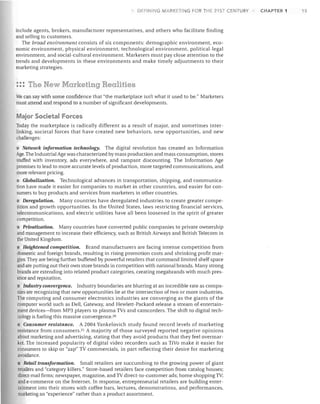DEFlr~lrjG

MARKETI

G I-OR HiE 21ST CENTURY

include agents, brokers, manufacturer representatives, and others who facilitate finding
and selling to customers.
The broad environment consists of six components: demographic environment, eco­
nomic environment, physical environment. technological environment, political-legal
environment, and social-cultural environment. Marketers must pay close attention to the
trends and developments in these environments and make timely adjustments to their
marketing strategies.

::: The New Marketing Realities
We can say with some confidence that "the marketplace isn't what it used to be." Marketers
must attend and respond to a number of significant developments.

Major Societal Forces
Today the marketplace is radically different as a result of major, and sometimes inter­
linking, societal forces that have created new behaviors, new opportunities, and new
challenges:

• Network information technology. The digital revolution has created an Information
Age. The Industrial Age was characterized by mass production and mass consumption, stores
stuffed with inventory, ads everywhere, and rampant discounting. The Information Age
promises to lead to more accurate levels of production, more targeted communications, and
more relevant pricing.
• Globalization. Technological advances in transportation, shipping, and communica­
tion have made it easier for companies to market in other countries, and easier for con­
sumers to buy products and services from marketers in other countries.
Deregulation. Many countries have deregulated industries to create greater compe­
tition and growth opportunities. In the United States, laws restricting financial services,
telecommunications, and electric utilities have all been loosened in the spirit of greater
competition.
Privatization. Many countries have converted public companies to private ownership
and management to increase their efficiency, such as British Airways and British Telecom in
the United Kingdom.
Heightened competition. Brand manufacturers are facing intense competition from
domestic and foreign brands, resulting in rising promotion costs and shrinking profit mar­
gins. They are being further buffeted by powerful retailers that command limited shelf space
and are putting out their own store brands in competition with national brands. Many strong
brands are extending into related product categories, creating mega brands with much pres­
ence and reputation.
Industry convergence. Industry boundaries are blurring at an incredible rate as compa­
nies are recognizing that new opportunities lie at the intersection of two or more industries.
The computing and consumer electronics industries are converging as the giants of the
computer world such as Dell, Gateway, and Hewlett-Packard release a stream of entertain­
ment devices-from MP3 players to plasma TVs and camcorders. The shift to digital tech­
nology is fueling this massive convergence. 20
Consumer resistance. A 2004 Yankelovich study found record levels of marketing
resistance from consumers. 21 A majority of those surveyed reported negative opinions
about marketing and advertising, stating that they avoid products that they feel overmar­
ket. The increased popularity of digital video recorders such as TiVo make it easier for
consumers to skip or "zap" TV commercials, in part reflecting their desire for marketing
avoidance.
Retail transformation. Small retailers are succumbing to the growing power of giant
retailers and "category killers." Store-based retailers face competition from catalog houses;
direct-mail firms; newspaper, magazine, and TV direct-to-customer ads; home shopping TV;
and e-commerce on the Internet. In response, entrepreneurial retailers are building enter­
tainment into their stores with coffee bars, lectures, demonstrations, and performances,
marketing an "experience" rather than a product assortment.

CHAPTER 1

15

 