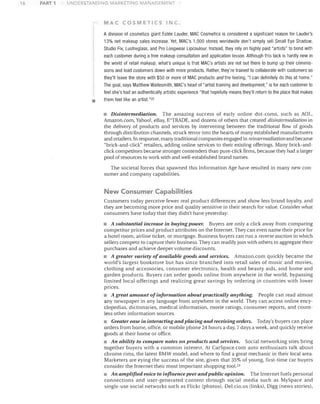 16

PART 1

UNDERSTANDING MARKETING MANAGEMENT

MAC COSMETICS INC-

•

Adivision of cosmetics giant Estee Lauder, MAC Cosmetics is considered a significant reason for Lauder's
13% net makeup sales increase. Yet, MAC's 1,000 stores worldwide don't simply sell Small Eye Shadow,
Studio Fix, Lustreglass, and Pro Longwear Lipcoulour. Instead, they rely on highly paid "artists" to bond with
each customer during a free makeup consultation and application lesson. Although this tack is hardly new in
the world of retail makeup, what's unique is that MAC's artists are not out there to bump up their commis­
sions and load customers down with more products. Rather, they're trained to collaborate with customers so
they'll leave the store with $50 or more of MAC products and the feeling, "I can definitely do this at home."
The goal, says Matthew Waitesmith, MAC's head of "artist training and development," is for each customer to
feel she's had an authentically artistic experience "that hopefully means they'll return to the place that makes
them feel like an artist."22

• Disintermediation. The amazing success of early online dot-corns, such as AOL,
Amazon.com, Yahoo!, eBay, WTRADE, and dozens of others that created disintermediation in
the delivery of products and services by intervening between the traditional flow of goods
through distribution channels, struck terror into the hearts of many established manufacturers
and retailers. In response, many traditional companies engaged in reintermediationand became
"brick-and-click" retailers, adding online services to their existing offerings. Many brick-and­
click competitors became stronger contenders than pure-click firms, because they had a larger
pool of resources to work with and well-established brand names.
The societal forces that spawned this Information Age have resulted in many new con­
sumer and company capabilities.

New Consumer Capabilities
Customers today perceive fewer real product differences and show less brand loyalty, and
they are becoming more price and quality sensitive in their search for value. Consider ,;vhat
consumers have today that they didn't have yesterday:

• A substantial increase in buying power. Buyers are only a click away from comparing
competitor prices and product attributes on the Internet. They can even name their price for
a hotel room, airline ticket, or mortgage. Business buyers can run a relJerse auction in which
sellers compete to capture their business. They can readily join with others to aggregate their
purchases and achieve deeper volume discounts.
• A greater variety of available goods and services. Amazon.com quickly became the
world's largest bookstore but has since branched into retail sales of music and movies,
clothing and accessories, consumer electronics, health and beauty aids, and home and
garden products. Buyers can order goods online from anywhere in the world, bypassing
limited local offerings and realizing great savings by ordering in countries with lower
prices.
• A great amount of information about practically anything. People can read almost
any newspaper in any language from anywhere in the world. They can access online ency­
clopedias, dictionaries, medical information, movie ratings, consumer reports, and count­
less other information sources.
• Greater ease in interacting and placing and receiving orders. Today's buyers can place
orders from home, office, or mobile phone 24 hours a day, 7 days a week, and quickly receive
goods at their home or office.
• An ability to compare notes on products and services. Social networking sites bring
together buyers with a common interest. At CarSpace.com auto enthusiasts talk about
chrome rims, the latest BMW model, and where to find a great mechanic in their local area.
Marketers are eying the success of the site, given that 35% of young, first-time car buyers
consider the Internet their most important shopping tool.2 3
• An amplified voice to influence peer and public opinion. The Internet fuels personal
connections and user-generated content through social media such as MySpace and
single-use social networks such as Flickr (photos), Del.cio.us (links), Digg (news stories),

 