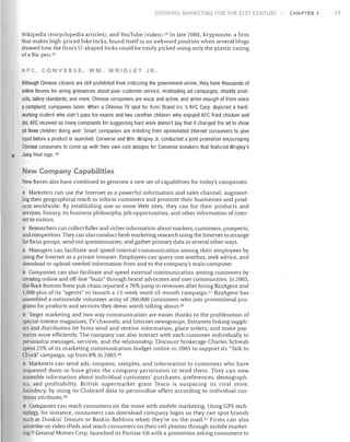 DEFINING MARKET!NG FOR THE 21 ST CENTURY

Wikipedia (encyclopedia articles), and YouTube (video).24 In late 2004, Kryptonite, a firm
that makes high-priced bike locks, found itself in an awkward position when several blogs
showed how the firm's U-shaped locks could be easily picked using only the plastic casing
of a Bic pen. 25
KFC, CONVERSE, WM. WRIGLEY JR.
Although Chinese citizens are still prohibited from criticizing the government online, they have thousands of
online forums for airing grievances about poor customer service, misleading ad campaigns, shoddy prod­
ucts, safety standards, and more. Chinese consumers are vocal and active, and when enough of them voice
a complaint, companies listen. When a Chinese TV spot for Yum! Brand Inc.'s KFC Corp. depicted a hard­
working student who didn't pass his exams and two carefree children who enjoyed KFC fried chicken and
did, KFC received so many complaints for suggesting hard work doesn't pay that it changed the ad to show

•

all three children doing well. Smart companies are enlisting their opinionated Internet consumers to give
input before a product is launched. Converse and Wm. Wrigley Jr. conducted a joint promotion encouraging
Chinese consumers to come up with their own cool designs for Converse sneakers that featured Wrigley's
Juicy Fruit logo. 26

New Company Capabilities
New forces also have combined to generate a new set of capabilities for today's companies:
• Marketers can use the Internet as a powerful information and sales channel, augment­
ing their geographical reach to inform customers and promote their businesses and prod­
ucts worldwide. By establishing one or more Web sites, they can list their products and
services, history, its business philosophy, job opportunities, and other information of inter­
est to visitors.
Researchers can collect fuller and richer information about markets, customers, prospects,
and competitors. They can also conduct fresh marketing research using the Internet to arrange
for focus groups, send out questionnaires, and gather primary data in several other ways.
Managers can facilitate and speed internal communication among their employees by
using the Internet as a private intranet. Employees can query one another, seek advice, and
download or upload needed information from and to the company's main computer.
• Companies can also facilitate and speed external communication among customers by
creating online and off-line "buzz" through brand advocates and user communities. In 2003,
the Rock Bottom Brew pub chain reported a 76% jump in revenues after hiring BzzAgent and
l,OOO-plus of its "agents" to launch a 13-week word-of-mouth campaignP BzzAgent has
assembled a nationwide volunteer army of 260,000 consumers who join promotional pro­
grams for products and services they deem worth talking about. 20
Target marketing and two-way communication are easier thanks to the proliferation of
special-interest magazines, TV channels, and Internet newsgroups. Extranets linking suppli­
ers and distributors let firms send and receive information, place orders, and make pay­
ments more efficiently. The company can also interact with each customer individually to
personalize messages, services, and the relationship. Discount brokerage Charles Schwab
spent 25% of its marketing communication budget online in 2005 to support its "Talk to
Chuck" campaign, up from 8% in 2003. 29
• Marketers can send ads, coupons, samples, and information to customers who have
requested them or have given the company permission to send them. They can now
assemble information about individual customers' purchases, preferences, demograph­
ics, and profitability. British supermarket giant Tesco is outpacing its rival store,
Sainsbury, by using its Clubcard data to personalize offers according to individual cus­
tomer attributes. 3o
• Companies can reach consumers on the move with mobile marketing. Using GPS tech­
nology, for instance, consumers can download company logos so they can spot brands
such as Dunkin' Donuts or Baskin Robbins when they're on the road. 3 ! Firms can also
advertise on video iPods and reach consumers on their cell phones through mobile market­
ing. 32 General Motors Corp. launched its Pontiac G6 with a promotion asking consumers to

CHAPTER 1

17

 