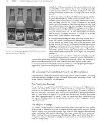 18

PART 1

UNDERSTANDING MARKETING MANAGEMENT

take photos ofthe sports sedan on their camera phones and send
them to GM in return for a free classic punk rock ring tone and a
chance to win $1 million in cash. About 18,500 photos were sent,
mostly from the G6 target market of young males under the age
of 25. 33
• Firms can produce individually differentiated goods, whether
they're ordered in person, on the phone, or online, thanks to ad­
vances in factory customization, computers, the Internet, and data­
base marketing software. For a price, customers can buy M&M
candies with their names on them, Wheaties boxes or Jones soda
cans with their pictures on the front, and Heinz ketchup bottles
with customized messages.3 4 BMW's technology now allows buyers
to design their own models from among 350 variations, with 500 op­
tions, 90 exterior colors, and 170 trims. The company claims that
80% of the cars bought by individuals in Europe and up to 30%
bought in the United States are built to order.

More and more companies can produce individually differentiated gooc1s,
even consume I products like these

• Managers can improve purchasing, recruiting, training, and in­
ternal and external communications. Aerospace and defense con­
tractor Boeing has joined large, high-profile companies Walt
Disney, General Motors, and McDonald's in embracing corporate
blogging to communicate with the public, customers, and em­
ployees. External blogs allow dialogues with a marketing vice pres­
ident and a glimpse into the flight testing of the new 777 model;
internal blogs allow conversations on hot topics and anonymous
feedback. 35

• Corporate buyers can achieve substantial savings by using the
Internet to compare sellers' prices and to purchase materials at
auction or by posting their own terms. Companies can improve logistics and operations to
reap substantial cost savings, at the same time improving accuracy and service quality.
• Firms can also recruit new employees online, and many are also preparing Internet train­
ing products for download to employees, dealers, and agents.

: :: Company Orientation toward the Marketplace
Given these new marketing realities, what philosophy should guide a company's marketing
efforts? Increasingly, marketers operate consistent with a holistic marketing concept. Let's
review the evolution of earlier marketing ideas.

The Production Concept
The production concept is one of the oldest concepts in business. It holds that con­
sumers will prefer products that are widely available and inexpensive. Managers of
production-oriented businesses concentrate on achieving high production efficiency,
low costs, and mass distribution. This orientation makes sense in developing countries
such as China, where the largest PC manufacturer, Lenovo, and domestic appliances
giant Haier take advantage of the country's huge and inexpensive labor pool to dominate
the market. Marketers also use the production concept when a company wants to
expand the market. 3G

The Product Concept
The product concept proposes that consumers favor products that offer the most quality,
performance, or innovative features. Managers in these organizations focus on making
superior products and improving them over time. However, these managers are sometimes
caught up in a love affair with their products. They might commit the "better-mousetrap"
fallacy, believing that a better mousetrap will lead people to beat a path to their door. A new
or improved product will not necessarily be successful unless it's priced, distributed, adver­
tised, and sold properly.

 