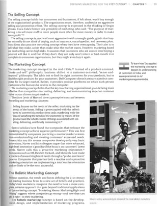 DEFINING MARKETING rOR THE 21 ST CE TURY

CHAPTER 1

19

The Selling Concept
The selling concept holds that consumers and businesses, if left alone, won't buy enough
of the organization's products. The organization must, therefore, undertake an aggressive
selling and promotion effort. The selling concept is expressed in the thinking of Sergio
Zyman, Coca-Cola's former vice president of marketing, who said: "The purpose of mar­
keting is to sell more stuff to more people more often for more money in order to make
more profit."37
The selling concept is practiced most aggressively with unsought goods, goods that buy­
ers normally do not think of buying, such as insurance, encyclopedias, and cemetery plots.
Most firms also practice the selling concept when they have overcapacity. Their aim is to
sell what they make, rather than make what the market wants. However, marketing based
on hard selling carries high risks. It assumes that customers who are coaxed into buying a
product will like it, and that if they don't, they not only won't return or bad-mouth it or
complain to consumer organizations, but they might even buy it again.

The Marketing Concept
The marketing concept emerged in the mid-1950s. 30 Instead of a product-centered,
"make-and-sell" philosophy, business shifted to a customer-centered, "sense-and­
respond" philosophy. The job is not to find the right customers for your products, but to

find the right products for your customers. Dell Computer doesn't prepare a perfect com­
puter for its target market. Rather, it provides product platforms on which each person
customizes the features he desires in the computer.
The marketing concept holds that the key to achieving organizational goals is being more
effective than competitors in creating, delivering, and communicating superior customer
value to your chosen target markets.
Theodore Levitt of Harvard drew a perceptive contrast between
the selling and marketing concepts:

To learn how Tata applied
the marketing conceptto
deepen its understanding
of customers in India, visit

www.pearsoned.co.in/
marketingmanagementindia.

o

Selling focuses on the needs of the seller; marketing on the

needs of the buyer. Selling is preoccupied with the seller's

need to convert his product into cash; marketing with the

idea of satisfying the needs of the customer by means of the

product and the whole cluster of things associated with cre­

ating, delivering, and finally consuming it. 39

Several scholars have found that companies that embrace the

marketing concept achieve superior performance. 4o This was first

demonstrated by companies practicing a reactive market orienta­

tion-understanding and meeting customers' expressed needs.

Some critics say this means companies develop only very basic

innovations. Narver and his colleagues argue that more advanced,

high-level innovation is possible if the focus is on customers' latent

needs. Narver calls this a proactive marketing orientation. 4 !

Companies such as 3M, Hewlett Packard, and Motorola have made

a practice of researching latent needs through a "probe-and-learn"

process. Companies that practice both a reactive and a proactive

marketing orientation are implementing a total market orientation

and are likely to be the most successful.


The Holistic Marketing Concept
Without question, the trends and forces defining the 21st century

are leading business firms to a new set of beliefs and practices.

Today's best marketers recognize the need to have a more com­ 

plete, cohesive approach that goes beyond traditional applications

of the marketing concept. "Marketing Memo: Marketing Righ t and

Wrong" suggests where companies go wrong-and how they can

get it right-in their marketing.

The holistic marketing concept is based on the develop­ 

ment, design, and implementation of marketing programs,

Nike is Wil ely acknowledger! as One or Ihe mOS1 skilled marketers
tiround.


 