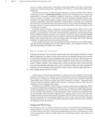 22

PART 1

UNDERSTANDING MARKETING MANAGEMENT

returns to all key stakeholders. To develop strong relationships with these constituents
requires an understanding of their capabilities and resources, as well as their needs, goals,
and desires.
The ultimate outcome of relationship marketing is a unique company asset called a
marketing network. A marketing network consists of the company and its supporting
stakeholders-customers, employees, suppliers, distributors, retailers, ad agencies, uni­
versity scientists, and others-with whom it has built mutually profitable business rela­
tionships. The operating principle is simple: build an effective network of relationships
with key stakeholders, and profits will follow. 43 Following this reasoning, more companies
are choosing to own brands rather than physical assets. They are also increasingly subcon­
tracting activities to outsourcing firms that can do them better and more cheaply, while
retaining core activities.
A growing number of today's companies are also shaping separate offers, services, and
messages to individual customers, based on information about past transactions, demo­
graphics, psychographics, and media and distribution preferences. By focusing on their
most profitable customers, products, and channels, these firms hope to achieve profitable
growth, capturing a larger share of each customer's expenditures by building high customer
loyalty. They estimate individual customer lifetime value and design their market offerings
and prices to make a profit over the customer's lifetime.
These activities fall under what Columbia Business School professor Larry Selden and his
wife and business consulting partner, Yoko Sugiura Selden, call "customer centricity." They
offer the Royal Bank of Canada as an example:

ROYAL BANK OF CANADA

•


In thinking of its business in terms of customer segments rather than product segments, Royal Bank of Canada
(RBC) has tagged each of its roughly 11 million clients and put them into meaningful segments. Now it can focus
on measuring and managing the customer profitability of these segments. In the process, RBC discovered a size­
able subsegment of customers hidden within its broader categories of "wealth preservers" and "wealth accu­
mulators." Dubbed "snowbirds," these individuals spent a number of months each winter in Florida, where they
were experiencing difficulties establishing credit as well as missing their Canadian communities, particularly the
familiarity of the French-Canadian accent and fluency in French. In order to meet their unique needs, RBC cre­
ated a Canadian banking experience in Florida 44

Another goal of relationship marketing is to place much more emphasis on customer
retention. Attracting a new customer may cost five times as much as doing a good enough
job to retain an existing one. A bank aims to increase its share of the customer's wallet; the
supermarket aims to capture a larger share of the customer's "stomach." Companies build
customer share by offering a larger variety of goods to existing customers. They train their
employees in cross-selling and up-selling.
Marketing must skillfully conduct not only customer relationship management (CRM),
but partner relationship management (PRM) as well. Companies are deepening their part­
nering arrangements with key suppliers and distributors, thinking of these intermediaries
not as customers but as partners in delivering value to final customers so everybody bene­
fits. For example, tired of having its big rigs return empty as often as 15% of the time after
making a delivery, General Mills entered a program with Fort James and a dozen other com­
panies to combine one-way shipping routes into a cross-country loop served by a tag team
of contracted trucks. As a result, General Mills reduced its empty-truck time to 6%, saving 7%
on shipping costs in the process. 45

Integrated Marketing
The marketer's task is to devise marketing activities and assemble fully integrated mar­
keting programs to create, communicate, and deliver value for consumers. Marketing
activities come in all forms. 46 McCarthy classified these activities as marketing-mix tools
of four broad kinds, which he called the four Ps of marketing: product, price, place, and
promotion. 47

 