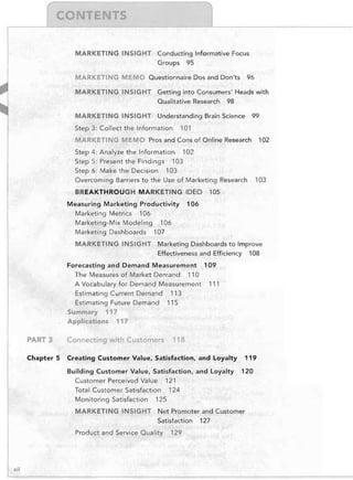MARKETING INSIGHT	 Conducting Informative Focus

Groups 95

MARKETING MEMO Questionnaire Dos and Don'ts

96


MARKETING INSIGHT	 Getting into Consumers' Heads with

Qualitative Research 98

MARKETING INSIGHT	 Understanding Brain Science
Step 3: Collect the Information

99


101


MARKETING MEMO Pros and Cons of Online Research
Step 4: Analyze the Information 102

Step 5: Present the Findings 103

Step 6: Make the Decision 103

Overcoming Barriers to the Use of Marketing Research
BREAKTHROUGH MARKETING IDEO
Measuring Marketing Productivity
Marketing Metrics 106

Marketing-Mix Modeling 106

Marketing Dashboards 107

MARKETING INSIGHT

102


103


105


106


Marketing Dashboards to Improve

Effectiveness and Efficiency 108


Forecasting and Demand Measurement 109

The Measures of Market Demand 110

A Vocabulary for Demand Measurement 111

Estimating Current Demand 113

Estimating Future Demand 115

Summary 117

Applications 117


PART 3

Connecting with Customers

Chapter 5

Creating Customer Value, Satisfaction, and Loyalty

118


Building Customer Value, Satisfaction, and loyalty
Customer Perceived Value 121

Total Customer Satisfaction 124

Monitoring Satisfaction 125

MARKETING INSIGHT

120


Net Promoter and Customer

Satisfaction 127


Product and Service Quality

xli

119


129


 