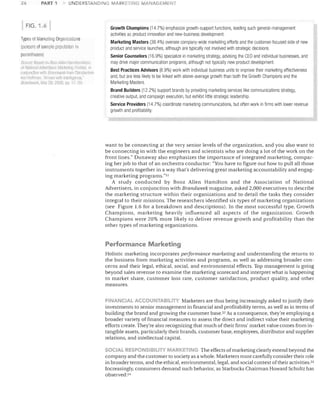 26

PART 1

UNDERS-rANDING MARKETING MANAGi=MENT

FIG. 1.6

Types of Marketing Organimtions
(percenl of sample population i
parentheses)
Based llll Boo.:A!I/;'1I H;JIIIIII01I/jl';~II.
of Natinl1rrlAI!vt>rIISI1I,', M,'}(kf!!llIil emlill~-'. ii'
conjunclioll wi!h C1rarJ(/wee!( hOIF Constatltlne
'1111 ~IDHIT1illl. 'Arrl1l-d vlillllill£lIllell~e.
Hli1ll,j1~L'A, May 2ft, 2006, pp. ,7 ?O
S{l/II('e'

Growth Champions (14.7%) emphasize growth-support functions, leading such general-management

activities as product innovation and new-business development.
Marketing Masters (38.4%) oversee company-wide marketing efforts and the customer-focused side of new
product and service launches, although are typically not involved with strategic decisions.
Senior Counselors (16.9%) specialize in marketing strategy, advising the CEO and individual businesses, and
may drive major communication programs, although not typically new product development.
Best Practices Advisors (8.9%) work with individual business units to improve their marketing effectiveness
and, but are less likely to be linked with above-average growth than both the Growth Champions and the
Marketing Masters.
Brand Builders (12.2%) support brands by providing marketing services like communications strategy,
creative output, and campaign execution, but exhibit little strategic leadership.
Service Providers (14.7%) coordinate marketing communications, but often work in firms with lower revenue
growth and profitability

want to be connecting at the very senior levels of the organization, and you also want to
be connecting in with the engineers and scientists who are doing a lot of the work on the
front lines." Dunaway also emphasizes the importance of integrated marketing, compar­
ing her job to that of an orchestra conductor: "You have to figure out how to pull all those
instruments together in a way that's delivering great marketing accountability and engag­
ing marketing programs."S1
A study conducted by Booz Allen Hamilton and the Association of National
Advertisers, in conjunction with Brandweek magazine, asked 2,000 executives to describe
the marketing structure within their organizations and to detail the tasks they consider
integral to their missions. The researchers identified six types of marketing organizations
(see Figure 1.6 for a breakdown and descriptions). In the most successful type, Growth
Champions, marketing heavily influenced all aspects of the organization. Growth
Champions were 20% more likely to deliver revenue growth and profitability than the
other types of marketing organizations.

Performance Marketing
Holistic marketing incorporates peljormance marketing and understanding the returns to
the business from marketing activities and programs, as well as addressing broader con­
cerns and their legal, ethical, social, and environmental effects. Top management is going
beyond sales revenue to examine the marketing scorecard and interpret what is happening
to market share, customer loss rate, customer satisfaction, product quality, and other
measures.
FINANCIAL ACCOUNTABILITY Marketers are thus being increasingly asked to justify their
investments to senior management in financial and profitability terms, as well as in terms of
building the brand and growing the customer base. 52 As a consequence, they're employing a
broader variety of financial measures to assess the direct and indirect value their marketing
efforts create. They're also recognizing that much of their firms' market value comes from in­
tangible assets, particularly their brands, customer base, employees, distributor and supplier
relations, and intellectual capital.
SOCIAL RESPONSIBILITY MARKF;ING The effects of marketing clearly extend beyond the
company and the customer to society as a whole. Marketers must carefully consider their role
in broader terms, and the ethical, environmental, legal, and social context of their activities. 53
Increasingly, consumers demand such behavior, as Starbucks Chairman Howard Schultz has
observed: 54

 