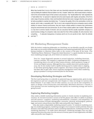28

PART 1

UNDERSTANDING MARKETING MANAGEMENT

BEN & JERRY'S

•

When they founded Ben & Jerry's, Ben Cohen and Jerry Greenfield embraced the performance marketing con­
cept by dividing the traditional financial bottom line into a "double" bottom line, which would include a measure­
ment of the environmental impact of their products and processes. That "double bottom line" later expanded into
a "triple bottom line," to represent in objective terms the social impacts, both negative and positive, of the firm's
entire range of business activities. Cohen and Greenfield informed their senior managers that they were going to
be held accountable to maintain two bottom lines: "To improve the quality of life in the communities in which we
operate, and to make a reasonable profit." Ben &Jerry's also recognized that just as companies require outside
auditors to measure financial performance, they also require outside auditors to measure their performance
along the environmental and social dimensions. As one of those outside auditors later recalled: "Measurement
is a key tool to convince boards of directors and core executives that the socially responsible company is a
sound business strategy. As companies make more data from their efforts available, the story becomes more
compelling.... To advocate transparency in business and for all of us to ascribe to that-that's the ultimate
acid test. "57

::: Marketing Management Tasks
With the holistic marketing philosophy as a backdrop, we can identify a specific set of tasks
that make up successful marketing management and marketing leadership. We'll use the fol­
lowing situation to illustrate these tasks in the context of the plan of the book. (The
"Marketing Memo: Marketers' Frequently Asked Questions" is a good checklist for the ques­
tions marketing managers ask, all of which we examine in this book.)
Zeus Inc. (name disguised) operates in several industries, including chemicals,
cameras, and film. The company is organized into SBUs. Corporate management is
considering what to do with its Atlas camera division, which produces a range of
35 mm and digital cameras. Although Zeus has a sizable share and is producing rev­
enue, the 35 mm market itself is rapidly declining and its market share is slipping.
In the faster-growing digital camera segment, Zeus faces strong competition and
has been slow to gain sales. Zeus's corporate management wants Atlas's marketing
group to produce a strong turnaround plan for the division.

Developing Marketing Strategies and Plans
The first task facing Atlas is to identify its potential long-run opportunities, given its mar­
ket experience and core competencies (see Chapter 2). Atlas can design its cameras with
better features. It can make a line of video cameras, or it can use its core competency in
optics to design a line of binoculars and telescopes. Whichever direction it chooses, it
must develop concrete marketing plans that specify the marketing strategy and tactics
going forward.

Capturing Marketing Insights
Atlas needs a reliable marketing information system to closely monitor its marketing envi­
ronment. Its microenvironment consists of all the players who affect its ability to produce
and sell cameras-suppliers, marketing intermediaries, customers, and competitors. Its
macroenvironment includes demographic, economic, physical, technological, political­
legal, and social-cultural forces that affect sales and profits (see Chapter 3).
Atlas also needs a dependable marketing research system. To transform marketing strat­
egy into marketing programs, marketing managers must measure market potential, forecast
demand, and make basic decisions about marketing expenditures, marketing activities, and
marketing allocation. 58 To make these allocations, marketing managers may use sales­
response functions that show how the amount of money spent in each application will affect
sales and profits (see Chapter 4).

 