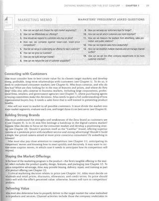 DEFINING MARKETlbJG FOR THE 21ST CENTURY

I

CHAPTER 1

29

~	 II1 - - - - - - - - - - - - - - - - 1 

=:J
MARKETING MEMO
1.	
2.	
3.	
4.	

MARKETERS' FREQUENTLY ASKED QUESTIONS

How can we spot and choose the right market segment(s)?
How can we differentiate our offerings?
How should we respond to customers who buy on price?
How can '.'Ie compete against lower-cost, lower-price
competitors?
5.	 How far can we go in customizing our offering for each customer?
6.	 How can we grow our business?
7.	 How can we build stronger brands?
8.	 How can we reduce the cost of customer acquisition?

9. How can we keep our customers loyal for longer?
10. How can we tell which customers are more important?
11. How can we measure the payback from advertising, sales pro­
motion, and public relations?
12. How can we improve sales force productivity?
13. How can we establish multiple channels and yet manage channel
conflict?
14. How can we get tile other company departments to be more
customer oriented?

Connecting with Customers
Atlas must consider how to best create val ue for its chosen target markets and develop
strong, profitable, long-term relationships with customers (see Chapter 5). To do so, it
needs to understand consumer markets (see Chapter 6). Who buys cameras, and why do
they buy? What are they looking for in the way of features and prices, and where do they
shop? Atlas also sells cameras to business markets, including large corporations, profes­
sional firms, retailers, and government agencies (see Chapter 7), where purchasing agents
or buying committees make the decisions. Atlas needs to gain a full understanding of how
organizational buyers buy. It needs a sales force that is well trained in presenting product
benefits.
Atlas will not want to market to all possible customers. It must divide the market into
major market segments, evaluate each one, and target those it can best serve (see Chapter 8).

Building Strong Brands
Atlas must understand the strengths and weaknesses of the Zeus brand as customers see
it (see Chapter 9). Is its 35 mm film heritage a handicap in the digital camera market?
Suppose Atlas decides to focus on the consumer market and develop a positioning strat­
egy (see Chapter 10). Should it position itself as the "Cadillac" brand, offering superior
cameras at a premium price with excellent service and strong advertising? Should it build
a simple, low-priced camera aimed at more price-conscious consumers? Or something in
between?
Atlas must also pay close attention to competitors (see Chapter 11), anticipating its
competitors' moves and knowing how to react quickly and decisively. It may want to ini­
tiate some surprise moves, in which case it needs to anticipate how its competitors will
respond.

Shaping the Market Offerings
At the heart of the marketing program is the product-the firm's tangible offering to the mar­
ket, which includes the product quality, design, features, and packaging (see Chapter 12). To
gain a competitive advantage, Atlas may provide leasing, delivery, repair, and training as part
ofits product offering (see Chapter 13).
Acritical marketing decision relates to price (see Chapter 14). Atlas must decide on
wholesale and retail prices, discounts, allowances, and credit terms. Its price should
match well with the offer's perceived value; otherwise, buyers will turn to competitors'
products.

Delivering Value
Atlas must also determine how to properly deliver to the target market the value embodied

in its products and services. Channel activities include those the company undertakes to


 