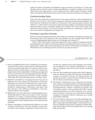 30

PART 1

UNDERSTANDING MARKETING MANAGEMENT

make the product accessible and available to target customers (see Chapter 15). Atlas must
identify, recruit, and link various marketing facilitators to supply its products and services
efficiently to the target market. It must understand the various types of retailers, whole­
salers, and physical-distribution firms and how they make their decisions (see Chapter 16).

Communicating Value
Atlas must also adequately communicate to the target market the value embodied by its
products and services. It will need an integrated marketing communication program that
maximizes the individual and collective contribution of all communication activities (see
Chapter 17). Atlas needs to set up mass communication programs consisting of advertising,
sales promotion, events, and public relations (see Chapter 18). It also needs to plan more
personal communications, in the form of direct and interactive marketing, as well as hire,
train, and motivate salespeople (see Chapter 19).

Creating Long-Term Growth
Based on its product positioning, Atlas must initiate new-product development, testing, and
launching as part of its long-term view (see Chapter 20). The strategy should take into
account changing global opportunities and challenges (see Chapter 21).
Finally, Atlas must build a marketing organization that's capable of implementing the
marketing plan (see Chapter 22). Because surprises and disappointments can occur as mar­
keting plans unfold, Atlas will need feedback and control to understand the efficiency and
effectiveness of its marketing activities and how it can improve them. 59

MARY
1.	 From a managerial point of view, marketing is an organiza­

tional function and a set of processes for creating, commu­
nicating, and delivering value to customers and for man­
aging customer relationships in ways that benefit the
organization and its stakeholders. Marketing management
is the art and science of choosing target markets and get­
ting, keeping, and growing customers through creating,
delivering, and communicating superior customer value.
2. Marketers are skilled at managing demand: they seek to
influence the level, timing, and composition of demand.
Marketers are involved in marketing many types of enti­
ties: goods, services, events, experiences, persons, places,
properties, organizations, information, and ideas. They
also operate in four different marketplaces: consumer,
business, global, and nonprofit.
3. Marketing is not done only by the marketing department.
Marketing needs to affect every aspect of the customer
experience. To create a strong marketing organization,
marketers must think like executives in other departments,
and executives in other departments must think more like
marketers.
4. Today's marketplace is fundamentally different as a result
of major societal forces that have resulted in many new
consumer and company capabilities. These forces have

•••

•••

created new opportunities and challenges, and market­
ing management has changed significantly in recent
years as companies seek new ways to achieve marketing
excellence.
5. There are five competing concepts under which organiza­
tions can choose to conduct their business: the production
concept, the product concept, the selling concept, the
marketing concept, and the holistic marketing concept.
The first three are of limited use today.
6. The holistic marketing concept is based on the develop­
ment, design, and implementation of marketing programs,
processes, and activities that recognize their breadth and
interdependencies. Holistic marketing recognizes that
"everything matters" with marketing and that a broad!
integrated perspective is often necessary. Four compo-'
nents of holistic marketing are relationship marketing,
integrated marketing, internal marketing, and socially
responsible marketing.
7. The set of tasks necessary for successful marketing man­
agement includes developing marketing strategies and
plans, capturing marketing insights, connecting with cus­
tomers, building strong brands, shaping the market offer­
ings, delivering and communicating value, and creating
long-term growth.

 