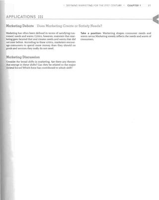 DEFI ING MARKETING FOR THE 21 ST CENTURY

CHAPTER 1

31

•••
APPLICATIONS •••

Marketing Debate Does Marketing Create or Satisfy Needs?
Marketing has often been defined in terms of satisfying customers' needs and wants. Critics, however, maintain that marketing goes beyond that and creates needs and wants that did
not exist before. According to these critics, marketers encourage consumers to spend more money than they should on
goods and services they really do not need.

Marketing Discussion
Consider the broad shifts in marketing. Are there any themes
that emerge in these shifts? Can they be related to the major
societal forces? Which force has contributed to which shift?

Take a position: Marketing shapes consumer needs and
wants versus Marketing merely reflects the needs and wants of
consumers.

 