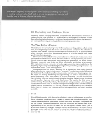 34

PART 1

UNDERSTAI--JDING MARKETING MArJAGEIV1ENT

::: Marketing and Customer Value
Marketing is about satisfying consumers' needs and wants. The task of any business is to
deliver customer value at a profit. In a hypercompetitive economy with increasingly rational
buyers faced with abundant choices, a company can win only by fine-tuning the value deliv­
ery process and choosing, providing, and communicating superior value.

The Value Delivery Process
The traditional view of marketing is that the firm makes something and then sells it. In this
view, marketing takes place in the second half of the process. Companies that subscribe to
this view have the best chance of succeeding in economies marked by goods shortages
where consumers are not fussy abbut quality, features, or style-for example, basic staple
goods in developing markets.
This traditional view of the business process, however, will not work in economies where
people face abundant choices. There, the "mass market" is actually splintering into numer­
ous micro markets, each with its own wants, perceptions, preferences, and buying criteria.
The smart competitor must design and deliver offerings for well-defined target markets.
This realization inspired a new view of business processes that places marketing at the
beginning of planning. Instead of emphasizing making and selling, companies now see
themselves as part of a value delivery process.
The value creation and delivery sequence can be divided into three phases. The first
phase, choosing the value, represents the "homework" marketing must do before any
product exists. The marketing staff must segment the market, select the appropriate mar­
ket target. and develop the offering's value positioning. The formula "segmentation, tar­
geting, positioning (STP)" is the essence of strategic marketing. Once the business unit
has chosen the value, the second phase is providing the value. Marketing must determine
specific product features, prices. and distribution. The task in the third phase is
communicating the value by utilizing the sales force, sales promotion. advertising, and
other communication tools to announce and promote the product. Each of these value
phases has cost implications. It is also the case that the value delivery process begins
before there is a product and continues while it is being developed and after it becomes
available.
NIKE

•

Critics of Nike often complain that its shoes cost almost nothing to make, yet cost the consumer so mUCh. True,
the raw materials and manufacturing costs of a sneaker are relatively cheap, but marketing the product to the
consumer is expensive. Materials, labor, shipping, equipment, import duties, and suppliers' costs generally total
less than $25 a pair. Compensating the sales team, distributors, administration, and endorsers, as well as pay­
ing for advertising and R&D, adds $15 or so to Nike's total. Nike sells its product to retailers to make a profit of
$7. The retailer therefore pays roughly $47 to put a pair of Nikes on the shelf. Factoring in the retailer's overhead
(typically $30 covering human resources, lease, and equipment), along with a $1 0 profit, the shoe costs the con­
sumer over $80.

 
