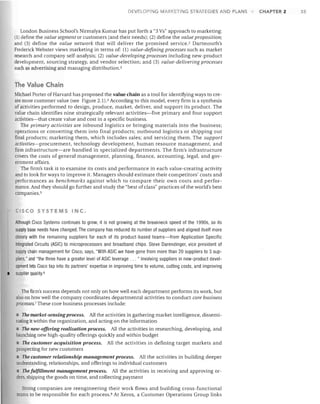 o

VELOPING MARKETING STRATEGIES AND PLANS

London Business School's Nirmalya Kumar has put forth a "3 Vs" approach to marketing:
value segment or customers (and their needs); (2) define the value proposition;
and (3) define the value network that will deliver the promised service. 2 Dartmouth's
Frederick Webster views marketing in terms of: (1) value-defining processes such as market
research and company self-analysis; (2) value-developing processes including new-product
development, sourcing strategy, and vendor selection; and (3) value-delivering processes
such as advertising and managing distribution. 3
(1) define the

The Value Chain
Michael Porter of Harvard has proposed the value chain as a tool for identifying ways to cre­
ate more customer value (see Figure 2.1).4 According to this model, every firm is a synthesis
of activities performed to design, produce, market, deliver, and support its product. The
value chain identifies nine strategically relevant activities-five primary and four support
activities-that create value and cost in a specific business.
The primary activities are inbound logistics or bringing materials into the business;
operations or converting them into final products; outbound logistics or shipping out
final products; marketing them, which includes sales; and servicing them. The support
activities-procurement, technology development, human resource management, and
firm infrastructure-are handled in specialized departments. The firm's infrastructure
covers the costs of general management, planning, finance, accounting, legal, and gov­
ernment affairs.
The firm's task is to examine its costs and performance in each value-creating activity
and to look for ways to improve it. Managers should estimate their competitors' costs and
performances as benchmarks against which to compare their own costs and perfor­
mance. And they should go further and study the "best of class" practices of the world's best
companies. 5

CISCO SYSTEMS INC.

•

Although Cisco Systems continues to grow, it is not grOWing at the breakneck speed of the 1990s, so its
supply base needs have changed. The company has reduced its number of suppliers and aligned itself more
closely with the remaining suppliers for each of its product-based teams-from Application Specific
Integrated Circuits (ASIC) to microprocessors and broadband chips. Steve Darendinger, vice president of
supply chain management for Cisco, says, "With ASIC we have gone from more than 20 suppliers to 3 sup­
pliers," and "the three have a greater level of ASIC leverage ... " Involving suppliers in new-product devel­
opment lets Cisco tap into its partners' expertise in improving time to volume, cutting costs, and improving
supplier quality.6

The firm's success depends not only on how well each department performs its work, but
also on how well the company coordinates departmental activities to conduct core business
processes. 7 These core business processes include:

The market-sensing process. All the activities in gathering market intelligence, dissemi­
nating it within the organization, and acting on the information
• The new-offering realization process. All the activities in researching, developing, and
launching new high-quality offerings quickly and within budget

• The customer acquisition process.

All the activities in defining target markets and

prospecting for new customers

• The customer relationship management process. All the activities in building deeper
understanding, relationships, and offerings to individual customers

The fulfillment management process. All the activities in receiving and approving or­
ders, shipping the goods on time, and collecting payment
Strong companies are reengineering their work flows and building cross-functional
teams to be responsible for each process. 8 At Xerox, a Customer Operations Group links

CHAPTER 2

35

 