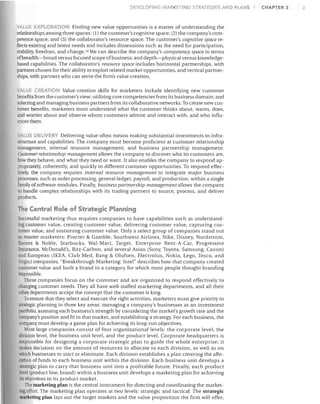 DEVELOrlNG MARKETING STRATEGIES AND PLANS

VALUE EXPLORATION Finding new value opportunities is a matter of understanding the

relationships among three spaces: (1) the customer's cognitive space; (2) the company's com­
petence space; and (3) the collaborator's resource space. The customer's cognitive space re­
flects existing and latent needs and includes dimensions such as the need for participation,
stability, freedom, and change. 16 We can describe the company's competency space in terms
of breadth-broad versus focused scope of business; and depth-physical versus knowledge­
based capabilities. The collaborator's resource space includes horizontal partnerships, with
partners chosen for their ability to exploit related market opportunities, and vertical partner­
ships, with partners who can serve the firm's value creation.
VALUE CREATION Value-creation skills for marketers include identifying new customer
benefits from the customer's view; utilizing core competencies from its business domain; and
selecting and managing business partners from its collaborative networks. To create new cus­
tomer benefits, marketers must understand what the customer thinks about, wants, does,
and worries about and observe whom customers admire and interact with, and who influ­
ences them.
ALUE DEUVERV Delivering value often means making substantial investments in infra­
structure and capabilities. The company must become proficient at customer relationship
management, internal resource management, and business partnership management.
Customer relationship management allows the company to discover who its customers are,
how they behave, and what they need or want. It also enables the company to respond ap­
propriately, coherently, and quickly to different customer opportunities. To respond effec­
tively, the company requires internal resource management to integrate major business
processes, such as order processing, general ledger, payroll, and production, within a single
family of software modules. Finally, business partnership management allows the company
to handle complex relationships with its trading partners to source, process, and deliver
products.

The Central Role of Strategic Planning
Successful marketing thus requires companies to have capabilities such as understand­
ing customer value, creating customer value, delivering customer value, capturing cus­
tomer value, and sustaining customer value. Only a select group of companies stand out
as master marketers: Procter & Gamble, Southwest Airlines, Nike, Disney, Nordstrom,
Barnes & Noble, Starbucks, Wal-Mart, Target, Enterprise Rent-A-Car, Progressive
Insurance, McDonald's, Ritz-Carlton, and several Asian (Sony, Toyota, Samsung, Canon)
and European (IKEA, Club Med, Bang & Olufsen, Electrolux, Nokia, Lego, Tesco, and
Virgin) companies. "Breakthrough Marketing: Intel" describes how that company created
customer value and built a brand in a category for which most people thought branding
impossible.
These companies focus on the customer and are organized to respond effectively to
changing customer needs. They all have well-staffed marketing departments, and all their
other departments accept the concept that the customer is king.
To ensure that they select and execute the right activities, marketers must give priority to
strategic planning in three key areas: managing a company's businesses as an investment
portfolio, assessing each business's strength by considering the market's growth rate and the
company's position and fit in that market, and establishing a strategy. For each business, the
company must develop a game plan for achieving its long-run objectives.
Most large companies consist of four organizational levels: the corporate level, the
division level, the business unit level, and the product level. Corporate headquarters is
responsible for designing a corporate strategic plan to guide the whole enterprise; it
makes decisions on the amount of resources to allocate to each division, as well as on
which businesses to start or eliminate. Each division establishes a plan covering the allo­
cation of funds to each business unit within the division. Each business unit develops a
strategic plan to carry that business unit into a profitable future. Finally, each product
level (product line, brand) within a business unit develops a marketing plan for achieving
its objectives in its product market.
The marketing plan is the central instrument for directing and coordinating the market­
ing effort. The marketing plan operates at two levels: strategic and tactical. The strategic
marketing plan lays out the target markets and the value proposition the firm will offer,

CHAPTER 2

 