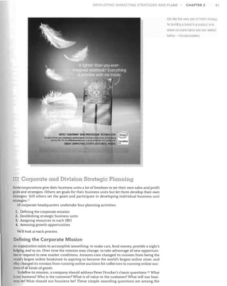 DEVELOPING MARKETING STRATEGIES A D PLANS

CHAPTER 2

41

Arls III<e this were p<lrl 01 Illiel:; strateg
for lJuilding Q branu ill

il

product area

where no hranrl name hat! ever xsted
l1efnre--llliCloprocessors.

INTEl' CENTRINO' DUO PROCESSOR TECHNOLOGY.

be_

Irs what 4flves your not_ _s performance•..weless coMeclMty, and IIlIIZing
billt!flJrt, Ifs

w lifference

@

a QOQd CD"""IJ!I"Oln<! ~
_ . Centrlno'
(iREAT COMPUTING STAATS WITH INTEL INSIDE. 0.0

::: Corporate and Division Strategic Planning
Some corporations give their business units a lot of freedom to set their o""n sales and profit
goals and strategies. Others set goals for their business units but let them develop their own
strategies. Still others set the goals and participate in developing individual business unit
strategies. 17
All corporate headquarters undertake four planning activities:
1. Defining the corporate mission
2. Establishing strategic business units
3. Assigning resources to each SBD
4. Assessing growth opportunities

We'll look at each process.

Defining the Corporate Mission
An organization exists to accomplish something: to make cars, lend money, provide a night's

lodging, and so on. Over time the mission may change, to take advantage of new opportuni­
ties or respond to new market conditions. Amazon.com changed its mission from being the
world's largest online bookstore to aspiring to become the world's largest online store; and
eBay changed its mission from running online auctions for collectors to running online auc­
tions of all kinds of goods.
To define its mission, a company should address Peter Drucker's classic questions: W What
is our business? Who is the customer? What is of value to the customer? What will our busi­
ness be? What should our business be? These simple-sounding questions are among the

 