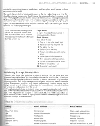 DEVELOPING MARKETING STRATEGIES AND PLAr--J5

CHAPTER 2

state. Others are multinationals such as Unilever and Caterpillar, which operate in almost
every country in the world.
The fourth characteristic of mission statements is that they take a long-term view. They
should be enduring; management should change the mission only when it ceases to be rel­
evant. Finally, a good mission statement is as short, memorable, and meaningful as possible.
Marketing consultant Guy Kawasaki even advocates developing short three- to four-word
corporate mantras rather than mission statements, like "peace of mind" for Federal
Express. 21 Compare the rather vague missions statements on the left with Google's mission
statement and philosophy on the right:
To build total brand value by innovating to deliver
customer value and customer leadership faster,
better, and more completely than our competition.
We build brands and make the world a little happier
by bringing our best to you


Google Mission:

To organize the worlel's information and make it
universally accessible and useful.

Google Philosophy:


Never settle for the best.
1.	 Focus on the user and all else will follow.
2.	 It's best to do one thing really, really well.
3.	 Fast is better than slow.
4.	 Democracy on the Web works.
5.	 You don't need to be at your desk to need an
answer.
6.	 You can make money without doing evil.
7.	 There is always more information out there.
8.	 The need for information crosses all borders.
9.	 You can be serious without a suit.
10. Great just isn't good enough.22

Establishing Strategic Business Units
Companies often define their businesses in terms of products: They are in the "auto busi­
ness" or the "clothing business." But Harvard's famed marketing professor Ted Levitt argued
that market definitions of a business are superior to product definitions. In other words,
companies must see their business as a customer-satisfying process, not a goods-producing
process. Products are transient; basic needs and customer groups endure forever.
Transportation is a need: the horse and carriage, the automobile, the railroad, the airline,
and the truck are products that meet that need.
Viewing businesses in terms of customer needs can suggest additional growth opportu­
nities. IBM redefined itself from a hardware and software manufacturer to a "builder of net­
works." Table 2.3 gives several examples of companies that have moved from a product to a
market definition of their business. It highlights the difference between a target market def­
inition and a strategic market definition.
TABLE 2.3

Product OriOll1eti v,rsus Marke -Oliont (I Defillitions of a BusillP,o,s

Company	

Product Definition

Market Definition

Missouri-Pacific Railroad	
Xerox	
Standard all	
Columbia Pictures	
Encyclopaedia Britannica	
Carrier	

We run a railroad.
We make copying equipment.
We sell gasoline.
We make movies.
We sell encyclopedias.
We make air conditioners and furnaces.

We are a people-and-goods mover.
We help improve office productivity.
We supply energy.
We market entertainment.
We distribute information.
We provide climate control in the home.

43

 