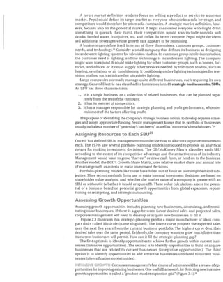 A target market definition tends to focus on selling a product or service to a current
market. Pepsi could define its target market as everyone who drinks a cola beverage, and
competitors would therefore be other cola companies. A strategic market definition, how­
ever, focuses also on the potential market. If Pepsi considered everyone who might drink
something to quench their thirst, their competition would also include non cola soft
drinks, bottled water, fruit juices, tea, and coffee. To better compete, Pepsi might decide to
sell additional beverages whose growth rate appears to be promising.
A business can define itself in terms of three dimensions: customer groups, customer
needs, and technology.23 Consider a small company that defines its business as designing
incandescent lighting systems for television studios. Its customer group is television studios;
the customer need is lighting; and the technology is incandescent lighting. The company
might want to expand. It could make lighting for other customer groups, such as homes, fac­
tories, and offices; or it could supply other services needed by television studios, such as
heating, ventilation, or air conditioning. It could design other lighting technologies for tele­
vision studios, such as infrared or ultraviolet lighting.
Large companies normally manage quite different businesses, each requiring its own
strategy. General Electric has classified its businesses into 49 strategic business units, SBlls.
An SBU has three characteristics:
1.	 It is a single business, or a collection of related businesses, that can be planned sepa­

rately from the rest of the company.
2.	 It has its own set of competitors.
3.	 It has a manager responsible for strategic planning and profit performance, who con­
trols most of the factors affecting profit.
The purpose of identifying the company's strategic business units is to develop separate strate­
gies and assign appropriate funding. Senior management knows that its portfolio of businesses
usually includes a number of "yesterday's has-beens" as well as "tomorrow's breadwinners."24

Assigning Resources to Each SBU 25
Once it has defined SBUs, management must decide how to allocate corporate resources to
each. The 1970s saw several portfolio-planning models introduced to provide an analytical
means for making investment decisions. The GE/McKinsey Matrix classifies each SBU
according to the extent of its competitive advantage and the attractiveness of its industry.
Management would want to grow, "harvest" or draw cash from, or hold on to the business.
Another model, the BCG's Growth-Share Matrix, uses relative market share and annual rate
of market growth as criteria to make investment decisions.
Portfolio-planning models like these have fallen out of favor as oversimplified and sub­
jective. More recent methods firms use to make internal investment decisions are based on
shareholder value analysis, and whether the market value of a company is greater with an
SBU or without it (whether it is sold or spun off). These value calculations assess the poten­
tial of a business based on potential growth opportunities from global expansion, reposi­
tioning or retargeting, and strategic outsourcing.

Assessing Growth Opportunities
Assessing growth opportunities includes planning new businesses, downsizing, and termi­
nating older businesses. If there is a gap between future desired sales and projected sales,
corporate management will need to develop or acquire new businesses to fill it.
Figure 2.3 illustrates this strategic-planning gap for a major manufacturer of blank com­
pact disks called Musicale (name disguised). The lowest curve projects the expected sales
over the next five years from the current business portfolio. The highest curve describes
desired sales over the same period. Evidently, the company wants to grow much faster than
its current businesses will permit. How can it fill the strategic-planning gap?
The first option is to identify opportunities to achieve further growth within current busi­
nesses (intensive opportunities). The second is to identify opportunities to build or acquire
businesses that are related to current businesses (integrative opportunities). The third
option is to identify opportunities to add attractive businesses unrelated to current busi­
nesses (diversification opportunities).
INTENSIVE G .OWTH Corporate management's first course of action should be a review of op­

portunities for improving existing businesses. One useful framework for detecting new intensive
growth opportunities is called a "product-market expansion grid" (Figure 2.4).26

 