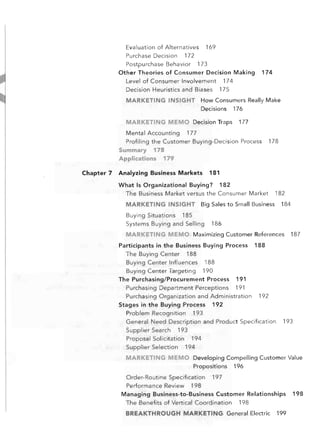 Evaluation of Alternatives

169


Purchase Decision 172

Postpurchase Behavior 173

Other Theories of Consumer Decision Making

174


Level of Consumer Involvement 174

Decision Heuristics and Biases 175

MARKETING INSIGHT	 How Consumers Really Make

Decisions 176

MARKETING MEMO	 Decision Traps
Mental Accounting

177


177


Profiling the Customer Buying-Decision Process
Summary 178

Applications 179

Chapter 7

Analyzing	 Business Markets

178


181


What Is Organizational Buying? 182

The Business Market versus the Consumer Market

182


MARKETING INSIGHT	 Big Sales to Small Business
Buying Situations 185

Systems Buying and Selling

184


186


MARKETING MEMO	 Maximizing Customer References
Participants in the Business Buying Process
The Buying Center 188

Buying Center Influences 188

Buying Center Targeting 190

The Purchasing/Procurement Process

188


191


Purchasing Department Perceptions 191

Purchasing Organization and Administration
Stages in the Buying 'Process 192

Problem Recognition

187


192


193


General Need Description and Product Specification
Supplier Search 193


193


Proposal Solicitation 194

Supplier Selection 194

MARKETING MEMO	 Developing Compelling Customer Value

Propositions

196


Order-Routine Specification 197

Performance Review 198

Managing Business-to-Business Customer Relationships
The Benefits of Vertical Coordination

198


BREAKTHROUGH MARKETING General Electric

199


198


 