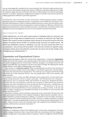 DEVELOPING MARKETING STRATEGIES AND PLANS

ucts are technologically unrelated to its current product line. Musicale might produce com­
pact disc cases, for example, though they require a different manufacturing process. Finally,
the company might seek new businesses that have no relationship to its current technology,
products, or markets, adopting a conglomerate strategy to consider such new businesses as
making application software or personal organizers.

DOWNSIZING ANO OlVESTING OWER BUSINESSES Weak businesses require a dispro­
portionate amount of managerial attention. Companies must carefully prune, harvest, or di­
vest tired old businesses in order to release needed resources to other uses and reduce costs.
To focus on its travel and credit card operations, American Express in 2005 spun offAmerican
Express Financial Advisors, which provided insurance, mutual funds, investment advice, and
brokerage and asset management services (it was renamed Ameriprise Financial).

HEALTHSOUTH CORP.
In 2006, HealthSouth Corp., one of the nation's largest providers of rehabilitative health care, announced it was
planning to get rid of its large network of outpatient services. The company, still reeling from a $2.7 billion fraud
scandal in 2003, planned to increase its stockholder value by focusing on the areas that account for 58% of the
company's net operating revenue and 86% of its operating earnings: post-acute-care inpatient services. "We
intend to focus HealthSouth's resources on establishing a 'pure play,' post-acute company that builds on our
Gore competencies," said Jay Grinney, CEO and president. "At the same time, we believe our outpatient, surgery,
and diagnostic divisions will be well positioned to succeed under new owners who will place strategic priority
on strengthening each individual business. "30

Organization and Organizational Culture
Strategic planning happens within the context of the organization. A company's organization
consists of its structures, policies, and corporate culture, all of which can become dysfunctional
in a rapidly changing business environment. Whereas managers can change structures and
policies (with difficulty), the company's culture is very hard to change. Yet adapting the culture
is often the key to successfully implementing a new strategy.
What exactly is a corporate culture? Most businesspeople would be hard-pressed to
describe this elusive concept, which some define as "the shared experiences, stories, beliefs,
and norms that characterize an organization." Yet, walk into any company and the first thing
that strikes you is the corporate culture-the way people dress, talk to one another, and
greet customers.
Acustomer-centric culture can affect all aspects of an organization. As one expert says,
"To me, being consumer-centric is more a principle-the driving value of a company­
than a process. It's in a company's DNA, top to bottom. It means you recognize the diver­
sity across the face of consumers, and that you are open to observations and opinions
other than your own; this allows you to be an advocate for the consumer-whether you are
a leacjing innovator or packing boxes in the warehouse.... The question is, Do you see
consumers as the driving life force of your company for as long as it exists, or do you see
them as simply a hungry group of people that needs to be satisfied so your business will
grow in the short term?"31
Sometimes corporate culture develops organically and is transmitted directly from the
CEO's personality and habits to the company employees. Mike Lazaridis, president and co­
CEO of Blackberry producer Research in Motion, is a scientist in his own right, winning an
Academy Award for technical achievement in film. He hosts a weekly, innovation-centered
"Vision Series" at company headquarters to focus on new research and company goals. As he
states, "I think we have a culture of innovation here, and [engineers] have absolute access to
me. I live a life that tries to promote innovation."32

arketing Innovation
Innovation in marketing is critical. The traditional view is that senior management hammers
out the strategy and hands it down. Gary Hamel offers the contrasting view that imaginative
ideas on strategy exist in many places within a company.33 Senior management should identify

CHAPTER 2

47

 
