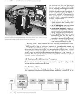 48

UNDERSTANDING MARKETING MANAGEMENT

PART 1

and encourage fresh ideas from three groups
that tend to be underrepresented in strategy
maJdng: employees 'with youthful perspectives;
employees who are far removed from company
headquarters; and employees who are new to
the industry, Each group is capable of challeng­
ing company orthodoxy and stimulating new
ideas, Jump Associates, an innovative strategy
firm, offers five key strategies for managing
change in an organization: 34
1.	 Avoid the innovation title-Pick a name

RoseAtcl, In Motion, the cOlllflany thai developed 1118 Blaclllerry wireloss {levir,n fosters Q culture ot
Innovation thot CEO Miko LJmmHs care1ully cUliivates and vCllu8S hitjhly

for the innovation team that won't alien­
ate coworkers,
2.	 Use the buddy system-Find a like- minded
collaborator within the organization,
3. Set the metrics in advance-Establish dif­
ferent sets of funding, testing, and perfor­
mance criteria for incremental, experimen­
tal, and potentially disruptive innovations,
4.	 Aim for quick hits first-Start with easily
implemented ideas that will work to
demonstrate that things can get done,
before quickly switching to bigger initiatives,
5.	 Get data to back up your gut-Use testing
to get feedback and improve an idea,

"Marketing Insight: Creating Innovative Marketing" describes how some leading compa­
nies approach innovation,
Firms develop strategy by identifying and selecting among different views of the
future, The Royal Dutch/Shell Group has pioneered scenario analysis, which consists of
developing plausible representations of a firm's possible future that make different
assumptions about forces driving the market and that include different uncertainties,
Managers need to think through each scenario with the question: "What will we do if it
happens?" They need to adopt one scenario as the most probable and watch for signposts
that might confirm or disconfirm it. 35

::: Business Unit Strategic Planning
The business unit strategic-planning process consists of the steps shown in Figure 2.5. We
examine each step in the sections that follow.

The Business Mission
Each business unit needs to define its specific mission within the broader company mission.
Thus, a television-studio-lighting-equipment company might define its mission as, "To tar­

.:.

Business
mission

I

•

External
environment
(opportunity &
__
__
threat analysis)
.
Goal
SWOT analYSIS
I-­ formulation I-+­
Internal
environment
(strengths/!­
weaknesses analysis)

t
FIG. 2.5

I

The Business Uilli Sirniegilc-Plalllllllq flloccss

__

I

Strateg.v
formulation

L-­
I
i

Program
formulallon

I - Implementation f-­

Feedback
and
control

 