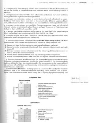 DEVELOPING tvlARKETINCi STRATEGIES AND PLANS

CHAPTER 2

A company may make a buying process more convenient or efficient. Consumers can
now use the Internet to find more books than ever and search for the lowest price with a
few clicks.
• A company can meet the need for more information and advice. Guru.com facilitates
finding professional experts in a wide range of fields.
• A company can customize a product or service that was formerly offered only in a stan­

dard form. Timberland allows customers to choose colors for different sections of their
boots, add initials or numbers to their boots, and choose different stitching and embroidery.
• A company can introduce a new capability. Consumers can now create and edit digital
"iMovies" with the new iMac and upload them to an Apple Web server or Web site such as
YouTube to share with friends around the world.
• A company may be able to deliver a product or a service faster. FedEx discovered a way to
deliver mail and packages much more quickly than the U.S. Post Office.
• A company may be able to offer a product at a much lower price. Pharmaceutical firms

have created generic versions of brand-name drugs.
To evaluate opportunities, companies can use market opportunity analysis (MOA) to
determine their attractiveness and probability of success by asking questions like:
1.	

Can we articulate the benefits convincingly to a defined target market(s)?

2.	 Can we locate the target market(s) and reach them with cost-effective media and trade


channels?

3.	 Does our company possess or have access to the critical capabilities and resources we


need to deliver the customer benefits?

4.	 Can we deliver the benefits better than any actual or potential competitors?
5.	 Will the financial rate of return meet or exceed our required threshold for investment?

In the opportunity matrix in Figure 2.6(a), the best marketing opportunities facing the
TV-lighting-equipment company are listed in the upper-left cell (#1). The opportunities in
the lower-right cell (#4) are too minor to consider. The opportunities in the upper-right cell
(#2) and lower-left cell (#3) are worth monitoring in the event that any improve in attractive­
ness and success probability.
An environmental threat is a challenge posed by an unfavorable trend or development
that would lead, in the absence of defensive marketing action, to lower sales or profit.
Figure 2.6(b) illustrates the threat matrix facing the TV-lighting-equipment company. The
(a) Opportunity Matrix

FIG. 2.6

Success Probability
High

~	 High

Low

1

2

c:	
>	

'"

1.	 Company develops more poweriul
lighting system
2.	 Company develops device to
measure energy efficiency
of any lighting system
3. Company develops device to
measure illumination level
4.	 Company develops software program
to teach lighting fundamentals to
1V studio personnel

-­

~

E

~	 Low

3

4

(b) Threat Matrix
Probability of Occurrence
High

~

High

Low

2

'"
c:
en

::l	

.~

'"

en	

LOW~. ~
__

1. Competitor develops superior
lighting system

2. Major prolonged economic

depression

3. Higher costs
4. Legislation to reduce number
of 1V studio licenses

OppOl1Ul1ity anrl Threill Mati ice

51

 