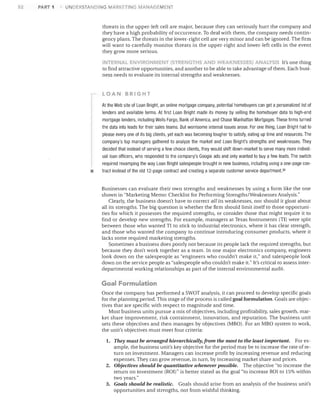 52

PART 1

UNDERSTANDING MARKETING MANAGEMCNT

threats in the upper-left cell are major, because they can seriously hurt the company and
they have a high probability of occurrence. To deal with them, the company needs contin­
gency plans. The threats in the lower-right cell are very minor and can be ignored. The firm
will want to carefully monitor threats in the upper-right and lower-left cells in the event
they grow more serious.
INTERI""L E.'IIVIRONMENl (STR.EIlGTHS AND WEAKNESSES) ANA...YSI5 It's one thing

to find attractive opportunities, and another to be able to take advantage of them. Each busi­
ness needs to evaluate its internal strengths and weaknesses.

LOAN BRIGHT

•

At the Web site of Loan Bright, an online mortgage company, potential homebuyers can get a personalized list of
lenders and available terms. At first Loan Bright made its money by selling the homebuyer data to high-end
mortgage lenders, including Wells Fargo, Bank of America, and Chase Manhattan Mortgages. These firms turned
the data into leads for their sales teams. But worrisome internal issues arose. For one thing, Loan Bright had to
please everyone of its big clients, yet each was becoming tougher to satisfy, eating up time and resources. The
company's top managers gathered to analyze the market and Loan Bright's strengths and weaknesses. They
decided that instead of serving a few choice clients, they would shift down-market to serve many more individ­
ual loan officers, who responded to the company's Google ads and only wanted to buy a few leads. The switch
required revamping the way Loan Bright salespeople brought in new business, including using a one-page con­
tract instead of the old 12-page contract and creating a separate customer service departmenl.3 8
Businesses can evaluate their own strengths and weaknesses by using a form like the one
shown in "Marketing Memo: Checklist for Performing Strengths/Weaknesses Analysis."
Clearly, the business doesn't have to correct all its weaknesses, nor should it gloat about
all its strengths. The big question is whether the firm should limit itself to those opportuni­
ties for which it possesses the required strengths, or consider those that might reqUire it to
find or develop new strengths. For example, managers at Texas Instruments (Tl) were split
between those who wanted TI to stick to industrial electronics, where it has clear strength,
and those who wanted the company to continue introducing consumer products, where it
lacks some reqUired marketing strengths.
Sometimes a business does poorly not because its people lack the required strengths, but
because they don't work together as a team. In one major electronics company, engineers
look down on the salespeople as "engineers who couldn't make it," and salespeople look
down on the service people as "salespeople who couldn't make it." It's critical to assess inter­
departmental working relationships as part of the internal environmental audit.

Goal Formulation
Once the company has performed a SWOT analysis, it can proceed to develop specific goals
for the planning period. This stage of the process is called goal formulation. Goals are objec­
tives that are specific with respect to magnitude and time.
Most business units pursue a mix of objectives, including profitability, sales growth, mar­
ket share improvement, risk containment, innovation, and reputation. The business unit
sets these objectives and then manages by objectives (MBa). For an MBa system to work,
the unit's objectives must meet four criteria:
1.	 They must be arranged hierarchically, from the nwst to the least important.

For ex­
ample, the business unit's key objective for the period may be to increase the rate of re­
turn on investment. Managers can increase profit by increasing revenue and reducing
expenses. They can grow revenue, in turn, by increasing market share and prices.
2.	 Objectives should be quantitative whenever possible. The objective "to increase the
return on investment (ROIl" is better stated as the goal "to increase ROI to 15% within
two years."
3.	 Goals should be realistic. Goals should arise from an analysis of the business unit's
opportunities and strengths, not from wishful thinking.

 