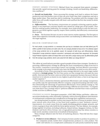54

PART 1

UNDERSTANDING MARKETING MAN.A,GEMENT

DORTER'~ GENERIC. S"'"RATEG IES Michael Porter has proposed three generic strategies
that provide a good starting point for strategic thinking: overall cost leadership, differentiation, and focus. 4 !

• Overall cost leadership.

Firms pursuing this strategy work hard to achieve the lowest
production and distribution costs so they can price lower than their competitors and win a
large market share. They need less skill in marketing. The problem with this strategy is that
other firms will usually compete with still-lower costs and hurt the firm that rested its whole
future on cost.

• Differentiation.

The business concentrates on uniquely achieving superior performance in an important customer benefit area valued by a large part of the market. Thus
the firm seeking quality leadership, for example, must make products with the best components, put them together expertly, inspect them carefully, and effectively communicate
their quality.

• Focus. The business focuses on one or more narrow market segments. The firm gets to
know these segments intimately and pursues either cost leadership or differentiation within
the target segment.
BELKIN CORPORATION

•

For most people, a surge protector is a necessary item you buy at a hardware store and hide behind your PC
within a jumble of dust bunnies and cable cords, Yet, one company decided to focus not on the utilitarian aspect
of the surge protector but on its aesthetic aspect. An example of both focus and differentiation, Belkin
Corporation's surge protectors organize consumers' workspaces and protect their equipment. Its Concealed
Surge Protector organizes cables and keeps them out of view with a unique closing cover. By differentiating itself
from the average surge protector, Which costs about $15,00, Belkin can charge $50.00,42

The online air travel industry provides a good example of these three strategies: Travelocity is
pursuing a differentiation strategy by offering the most comprehensive range of services to
the traveler. Lowestfare is pursuing a lowest-cost strategy; and Last Minute is pursuing a
niche strategy in focusing on travelers who have the flexibility to travel on very short notice.
According to Porter, firms pursuing the same strategy directed to the same target market
constitute a strategic group. The firm that carries out that strategy best will make the most
profits. International Harvester went out of the farm equipment business because it did not
stand out in its industry as lowest in cost, highest in perceived value, or best in serving some
market segment. 43
Porter draws a distinction between operational effectiveness and strategy. Competitors
can quickly copy the operationally effective company using benchmarking and other tools,
thus diminishing the advantage of operational effectiveness. Porter defines strategy as "the
creation of a unique and valuable position involving a different set of activities." A company
can claim that it has a strategy when it "performs different activities from rivals or performs
similar activities in different ways."
STRATEGIC ALLIANc.eS Even giant companies-AT&T, IBM, Philips, and Nokia-often can-

not achieve leadership, either nationally or globally, without forming alliances with domestic
or multinational companies that complement or leverage their capabilities and resources.
Just doing business in another country may require the firm to license its product, form a
joint venture with a local firm, or buy from local suppliers to meet "domestic content"
requirements. As a result, many firms are rapidly developing global strategic networks, and
victory is going to those who build the better global network. The Star Alliance, for example,
brings together 18 airlines, including Lufthansa, United Airlines, Singapore Airlines, Air New
Zealand, and South Africa Airways, into a huge global partnership that allows travelers to
make nearly seamless connections to hundreds of destinations.
Many strategic alliances take the form of marketing alliances. These fall into four major
categories.
1. Product or service alliances-One company licenses another to produce its product, or

two companies jointly market their complementary products or a new product. The
credit card industry is a complicated combination of cards jointly marketed by banks

 