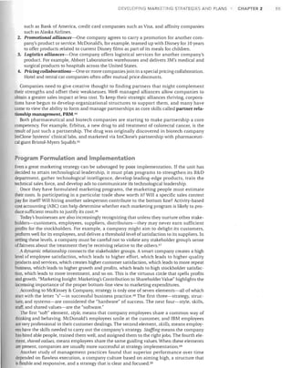 DEVI::LOPING MARKETING STRATEGIES AND PLANS

such as Bank of America, credit card companies such as Visa, and affinity companies
such as Alaska Airlines.
2. Promotional alliances-One company agrees to carry a promotion for another company's product or service. McDonald's, for example, teamed up with Disney for 10 years
to offer products related to current Disney films as part of its meals for children.
3. Logistics alliances-One company offers logistical services for another company's
product. For example, Abbott Laboratories warehouses and delivers 3M's medical and
surgical products to hospitals across the United States.
4. Pricing collaborations-One or more companies join in a special pricing collaboration.
Hotel and rental car companies often offer mutual price discounts.
Companies need to give creative thought to finding partners that might complement
their strengths and offset their weaknesses. Well-managed alliances allow companies to
obtain a greater sales impact at less cost. To keep their strategic alliances thriving, corporations have begun to develop organizational structures to support them, and many have
come to view the ability to form and manage partnerships as core skills called partner relationship management, PRM.44
Both pharmaceutical and biotech companies are starting to make partnership a core
competency. For example, Erbitux, a new drug to aid treatment of colorectal cancer, is the
result of just such a partnership. The drug was originally discovered in biotech company
ImClone Systems' clinical labs, and marketed via ImClone's partnership with pharmaceutical giant Bristol-Myers Squibb. 45

Program Formulation and Implementation
Even a great marketing strategy can be sabotaged by poor implementation. If the unit has
decided to attain technological leadership, it must plan programs to strengthen its R&D
department, gather technological intelligence, develop leading-edge products, train the
technical sales force, and develop ads to communicate its technological leadership.
Once they have formulated marketing programs, the marketing people must estimate
their costs. Is participating in a particular trade show worth it? Will a specific sales contest
pay for itself? Will hiring another salesperson contribute to the bottom line? Activity-based
cost accounting (ABC) can help determine whether each marketing program is likely to produce sufficient results to justify its COSt. 46
Today's businesses are also increasingly recognizing that unless they nurture other stakeholders-customers, employees, suppliers, distributors-they may never earn sufficient
profits for the stockholders. For example, a company might aim to delight its customers,
perform welJ for its employees, and deliver a threshold level of satisfaction to its suppliers. In
setting these levels, a company must be careful not to violate any stakeholder group's sense
offairness about the treatment they're receiving relative to the others. 47
Adynamic relationship connects the stakeholder groups. A smart company creates a high
level of employee satisfaction, which leads to higher effort, which leads to higher-quality
products and services, which creates higher customer satisfaction, which leads to more repeat
business, which leads to higher growth and profits, which leads to high stockholder satisfaction, which leads to more investment, and so on. This is the virtuous circle that spells profits
and grmvth. "Marketing Insight: Marketing's Contribution to Shareholder Value" highlights the
increasing importance of the proper bottom-line view to marketing expenditures.
According to McIGnsey & Company, strategy is only one of seven elements-all of which
start with the letter "s"-in successful business practice. 48 The first three-strategy, structure, and systems-are considered the "hardware" of success. The next four-style, skills,
staff, and shared values-are the "software."
The first "soft" element, style, means that company employees share a common way of
thinking and behaving. McDonald's employees smile at the customer, and IBM employees
are very professional in their customer dealings. The second element, skills, means employees have the skills needed to carry out the company's strategy. Staffing means the company
has hired able people, trained them well, and assigned them to the right jobs. The fourth element, shared values, means employees share the same guiding values. When these elements
are present, companies are usually more successful at strategy implementation. 49
Another study of management practices found that superior performance over time
depended on flawless execution, a company culture based on aiming high, a structure that
is flexible and responsive, and a strategy that is clear and focused. 50

CHAPTER 2

S5

 