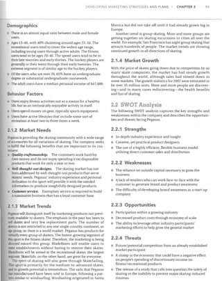 DEVELOPING MARKETING STRATEGIES AfID PLANS

Demographics
There is an almost equal ratio between male and female
users.
Ages 13-46, with 48% clustering around ages 23-34. The
recreational users tend to cover the widest age range,
including young users through active adults. The fitness
users tend to be ages 20-40. The speed users tend to be in
their late twenties and early thirties. The hockey players are
generally in their teens through their early twenties. The
extreme segment is of similar age to the hockey players.
Of the users who are over 20,65% have an undergraduate
degree or substantial undergraduate coursework.
The adult users have a median personal income of $47,000.

Behavior Factors
Osers enjoy fitness activities not as a means for a healthy
life, but as an intrinsically enjoyable activity in itself.
Users spend money on gear, typically sports equipment.
Users have active lifestyles that include some sort of
recreation at least two to three times a week.

CHAPTER 2

59

Monica but did not take off until it had already grown big in
Europe.
Another trend is group skating. More and more groups are
getting together on skating excursions in cities all over the
world. For example, San Francisco has night group skating that
attracts hundreds of people. The market trends are showing
continued growth in all directions of skating.

2.1.4 Market Growth
With the price of skates going down due to competition by so
many skate companies, the market has had steady growth
throughout the world, although sales had slowed down in
some markets. The growth statistics for 2007 were estimated to
be over 35 million units. More and more people are discovering-and in many cases rediscovering-the health benefits
and fun of skating.

2.2 SWOT Analysis
The follOWing SWOT analysis captures the key strengths and
weaknesses within the company and describes the opportunities and threats facing Pegasus.

2.1.2 Market Needs

2.2.1 Strengths

Pegasus is providing the skating community with a wide range
of accessories for all variations of skating. The company seeks
to fulfill the following benefits that are important to its customers:
Quality craftsmanship. The customers work hard for
their money and do not enjoy spending it on disposable
products that work for only a year or two.
Well-thought-outdesigns. The skating market has not
been addressed by well-thought-out products that serve
skaters' needs. Pegasus' industry experience and personal
dedication to the sport will provide it with the needed
informahon to produce insightfully designed products.
Customer service. Exemplary service is required to build
a sustainable business that has a loyal customer base.

• In-depth industry experience and insight
Creative, yet practical product designers
The use of a highly efficient, flexible business model
utilizing direct customer sales and distribution

• A lack of retailers who can work face-to-face with the
customer to generate brand and product awareness
The difficulty of developing brand awareness as a start-up
company

2.1.3 Market Trends

2.2.3 Opportunities

Pegasus will distinguish itself by marketing products not previously available to skaters. The emphasis in the past has been to
sell skates and very few replacement parts. The number of
skaters is not restricted to anyone single country, continent, or
age group, so there is a world market. Pegasus has products for
virtually every group of skaters. The fastest-growing segment of
this sport is the fitness skater. Therefore, the marketing is being
directed toward this group. BladeBoots will enable users to
enter establishments without having to remove their skates.
B1adeBoots will be aimed at the recreational skater, the largest
segment. SkateAids, on the other hand, are great for everyone.
The sport of skating will also grow through SkateSailing.
This sport is primarily for the medium-to-advanced skater,
and its growth potential is tremendous. The sails that Pegasus
has manufactured have been sold in Europe, following a pattern similar to windsurfing. Windsailing originated in Santa

• Participation within a growing industry
• Decreased product costs through economy of scale
• The ability to leverage other industry participants'
marketing efforts to help grow the general market

2.2.2 Weaknesses
The reliance on outside capital necessary to grow the
business

2.2.4 Threats
Future/potential competition from an already established
market participant
• A slump in the economy that could have a negative effect
on people's spending of discretionary income on
fitness/recreational products
The release of a study that calls into question the safety of
skating or the inability to prevent major skating-induced
traumas

 