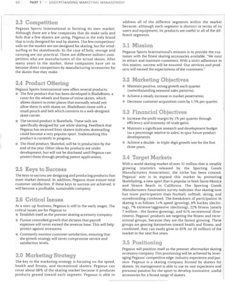 60

PART 1

UNDERSTANDING MARKETING MANAGEMENT

2.3 Competition
Pegasus Sports International is forming its own market.
Although there are a few companies that do make sails and
foils that a few skaters are using, Pegasus is the only brand
that is truly designed for and by skaters. The few competitors'
sails on the market are not designed for skating, but for windsurfing or for skateboards. In the case of foils, storage and
carrying are not practical. There are different indirect competitors who are manufacturers of the actual skates. After
many years in the market, these companies have yet to
become direct competitors by manufacturing accessories for
the skates that they make.

2.4 Product Offering
Pegasus Sports International now offers several products:
The first product that has been developed is BladeBoots, a
cover for the wheels and frame of inline skates, which
allows skaters to enter places that normally would not
allow them in with skates on. BladeBoots come with a
small pouch and belt which converts to a well-designed
skate carrier.
The second product is SkateSaiis. These sails are
specifically designed for use while skating. Feedback that
Pegasus has received from skaters indicates skatesailing
could become a very popular sport. Trademarking this
product is currently in progress.
The third product, SkateAid, will be in production by the
end of the year. Other ideas for products are under
development, but will not be disclosed until Pegasus can
protect them through pending patent applications.

2.5 Keys to Success
The keys to success are designing and producing products that
meet market demand. In addition, Pegasus must ensure total
customer satisfaction. If these keys to success are achieved, it
will become a profitable, sustainable company.

2.6 Critical Issues
As a start-up business, Pegasus is still in the early stages. The
critical issues are for Pegasus to:
• Establish itself as the premier skating accessory company.
• Pursue controlled growth that dictates that payroll
expenses will never exceed the revenue base. This will help
protect against recessions.
Constantly monitor customer satisfaction, ensuring that
the growth strategy will never compromise service and
satisfaction levels.

3.0 Marketing Strategy
The key to the marketing strategy is focusing on the speed,
health and fitness, and recreational skaters. Pegasus can
cover about 80% of the skating market because it produces
products geared toward each segment. Pegasus is able to

address all of the different segments within the market
because, although each segment is distinct in terms of its
users and equipment, its products are useful to all of the different segments.

3.1 Mission
Pegasus Sports International's mission is to provide the customer with the finest skating accessories available. "We exist
to attract and maintain customers. With a strict adherence to
this maxim, success will be ensured. Our services and products will exceed the expectations of the customers."

3.2 Marketing Objectives
Maintain positive, strong growth each quarter
(notwithstanding seasonal sales patterns).
Achieve a steady increase in market penetration.
• Decrease customer acquisition costs by 1.5% per quarter.

3.3 Financial Objectives
• Increase the profit margin by 1% per quarter through
efficiency and economy-of-scale gains.
Maintain a significant research and development budget
(as a percentage relative to sales) to spur future product
developments.
Achieve a double- to triple-digit growth rate for the first
three years.

3.4 Target Markets
With a world skating market of over 31 million that is steadily
growing (statistics released by the Sporting Goods
Manufacturers Association), the niche has been created.
Pegasus' aim is to expand this market by promoting
SkateSailing, a new sport that is popular in both Santa Monica
and Venice Beach in California. The Sporting Goods
Manufacturers Association survey indicates that skating now
has more participation than football, softball, skiing, and
snowboarding combined. The breakdown of participation in
skating is as follows: 1+% speed (growing), 8% hockey (declining), 7% extreme/ aggressive (declining), 22% fitness (nearly
7 million~the fastest growing), and 61 % recreational (firsttimers). Pegasus' products are targeting the fitness and recreational groups, because they are the fastest growing. These
groups are gearing themselves toward health and fitness, and
combined, they can easily grow to 85% (or 26 million) of the
market in the next five years.

3.5 Positioning
Pegasus will position itself as the premier aftermarket skating
accessory company. This positioning will be achieved by leveraging Pegasus' competitive edge: industry experience and passion. Pegasus is a skating company formed by skaters for
skaters. Its management is able to use its vast experience and
personal passion for the sport to develop innovative, useful
accessories for a broad range of skaters.

 