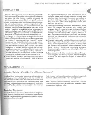 DEVELOPING MARKETING STRATEGIES AND PLANS

SUMM

CHAPTER 2

63

•••
Y •••

1. The value delivery process involves choosing (or identify-

ing), providing (or delivering), and communicating superior value. The value chain is a tool for identifying key
activities that create value and costs in a specific business.
2. Strong companies develop superior capabilities in managing core business processes such as new-product realization, inventory management, and customer acquisition and
retention. Managing these core processes effectively means
creating a marketing network in which the company works
closely with all parties in the production and distribution
chain, from suppliers of raw materials to retail distributors.
Companies no longer compete-marketing networks do.
3. According to one view, holistic marketing maximizes value
exploration by understanding the relationships between
the customer's cognitive space, the company's competence space, and the collaborator's resource space; maximizes value creation by identifying new customer benefits
from the customer's cognitive space, utilizing core competencies from its business domain, and selecting and managing business partners from its collaborative networks;
and maximizes value delivery by becoming proficient at
customer relationship management, internal resource
management, and business partnership management.
4. Market-oriented strategic planning is the managerial
process of developing and maintaining a viable fit between

APPLICATIO

the organization's objectives, skills, and resources and its
changing market opportunities. The aim of strategic planning is to shape the company's businesses and products so
that they yield target profits and growth. Strategic planning takes place at four levels: corporate, division, business unit, and product.
5. The corporate strategy establishes the framework within
which the divisions and business units prepare their
strategic plans. Setting a corporate strategy entails four
activities: defining the corporate mission, establishing
strategic business units (SBUs), assigning resources to
each SBU based on its market attractiveness and business
strength, and planning new businesses and downsizing
older businesses.
6. Strategic planning for individual businesses entails the
following activities: defining the business mission, analyzing external opportunities and threats, analyzing internal strengths and weaknesses, formulating goals, formulating strategy, formulating supporting programs,
implementing the programs, and gathering feedback and
exercising control.
7. Each product level within a business unit must develop a
marketing plan for achieving its goals. The marketing plan
is one of the most important outputs of the marketing
process.

S •••
•••

Marketing Debate

What Good Is a Mission Statement?

Virtually all firms have mission statements to help guide and
inspire employees as well as signal what is important to the
firm to those outside the firm. Mission statements are often
the product of much deliberation and discussion. At the same
time, some critics claim that mission statements sometimes
lack "teeth" and specificity. Moreover, critics also maintain

Marketing Discussion
Consider Porter's value chain and the holistic marketing orientation model. What implications do they have for marketing
planning? How would you structure a marketing plan to incorporate some of their concepts?

that, in many cases, mission statements do not vary much
from firm to firm and make the same empty promises.
Take a position: Mission statements are critical to a successful marketing organization versus Mission statements rarely
provide useful marketing value.

 