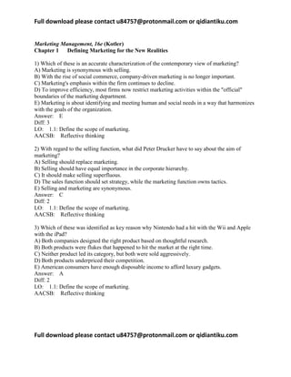 Full download please contact u84757@protonmail.com or qidiantiku.com
Full download please contact u84757@protonmail.com or qidiantiku.com
Marketing Management, 16e (Kotler)
Chapter 1 Defining Marketing for the New Realities
1) Which of these is an accurate characterization of the contemporary view of marketing?
A) Marketing is synonymous with selling.
B) With the rise of social commerce, company-driven marketing is no longer important.
C) Marketing's emphasis within the firm continues to decline.
D) To improve efficiency, most firms now restrict marketing activities within the "official"
boundaries of the marketing department.
E) Marketing is about identifying and meeting human and social needs in a way that harmonizes
with the goals of the organization.
Answer: E
Diff: 3
LO: 1.1: Define the scope of marketing.
AACSB: Reflective thinking
2) With regard to the selling function, what did Peter Drucker have to say about the aim of
marketing?
A) Selling should replace marketing.
B) Selling should have equal importance in the corporate hierarchy.
C) It should make selling superfluous.
D) The sales function should set strategy, while the marketing function owns tactics.
E) Selling and marketing are synonymous.
Answer: C
Diff: 2
LO: 1.1: Define the scope of marketing.
AACSB: Reflective thinking
3) Which of these was identified as key reason why Nintendo had a hit with the Wii and Apple
with the iPad?
A) Both companies designed the right product based on thoughtful research.
B) Both products were flukes that happened to hit the market at the right time.
C) Neither product led its category, but both were sold aggressively.
D) Both products underpriced their competition.
E) American consumers have enough disposable income to afford luxury gadgets.
Answer: A
Diff: 2
LO: 1.1: Define the scope of marketing.
AACSB: Reflective thinking
 