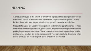 MEANING
• A product life cycle is the length of time from a product first being introduced to
consumers until it is removed from the market. A product’s life cycle is usually
broken down into four stages; introduction, growth, maturity, and decline.
• Product life cycles are used by management and marketing professionals to help
determine advertising schedules, price points, expansion to new product markets,
packaging redesigns, and more. These strategic methods of supporting a product
are known as product life cycle management. They can also help determine when
newer products are ready to push older ones from the market.
 