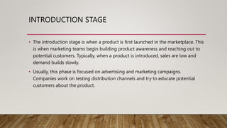 INTRODUCTION STAGE
• The introduction stage is when a product is first launched in the marketplace. This
is when marketing teams begin building product awareness and reaching out to
potential customers. Typically, when a product is introduced, sales are low and
demand builds slowly.
• Usually, this phase is focused on advertising and marketing campaigns.
Companies work on testing distribution channels and try to educate potential
customers about the product.
 