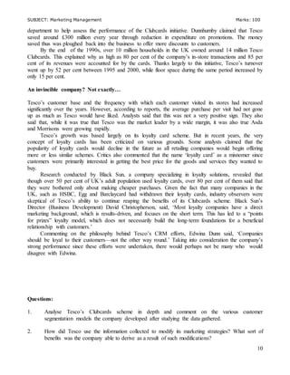 SUBJECT: Marketing Management Marks: 100
10
department to help assess the performance of the Clubcards initiative. Dunnhumby claimed that Tesco
saved around £300 million every year through reduction in expenditure on promotions. The money
saved thus was ploughed back into the business to offer more discounts to customers.
By the end of the 1990s, over 10 million households in the UK owned around 14 million Tesco
Clubcards. This explained why as high as 80 per cent of the company’s in-store transactions and 85 per
cent of its revenues were accounted for by the cards. Thanks largely to this initiative, Tesco’s turnover
went up by 52 per cent between 1995 and 2000, while floor space during the same period increased by
only 15 per cent.
An invincible company? Not exactly…
Tesco’s customer base and the frequency with which each customer visited its stores had increased
significantly over the years. However, according to reports, the average purchase per visit had not gone
up as much as Tesco would have liked. Analysts said that this was not a very positive sign. They also
said that, while it was true that Tesco was the market leader by a wide margin, it was also true Asda
and Morrisons were growing rapidly.
Tesco’s growth was based largely on its loyalty card scheme. But in recent years, the very
concept of loyalty cards has been criticized on various grounds. Some analysts claimed that the
popularity of loyalty cards would decline in the future as all retailing companies would begin offering
more or less similar schemes. Critics also commented that the name ‘loyalty card’ as a misnomer since
customers were primarily interested in getting the best price for the goods and services they wanted to
buy.
Research conducted by Black Sun, a company specializing in loyalty solutions, revealed that
though over 50 per cent of UK’s adult population used loyalty cards, over 80 per cent of them said that
they were bothered only about making cheaper purchases. Given the fact that many companies in the
UK, such as HSBC, Egg and Barclaycard had withdrawn their loyalty cards, industry observers were
skeptical of Tesco’s ability to continue reaping the benefits of its Clubcards scheme. Black Sun’s
Director (Business Development) David Christopherson, said, ‘Most loyalty companies have a direct
marketing background, which is results-driven, and focuses on the short term. This has led to a “points
for prizes” loyalty model, which does not necessarily build the long-term foundations for a beneficial
relationship with customers.’
Commenting on the philosophy behind Tesco’s CRM efforts, Edwina Dunn said, ‘Companies
should be loyal to their customers—not the other way round.’ Taking into consideration the company’s
strong performance since these efforts were undertaken, there would perhaps not be many who would
disagree with Edwina.
Questions:
1. Analyse Tesco’s Clubcards scheme in depth and comment on the various customer
segmentation models the company developed after studying the data gathered.
2. How did Tesco use the information collected to modify its marketing strategies? What sort of
benefits was the company able to derive as a result of such modifications?
 