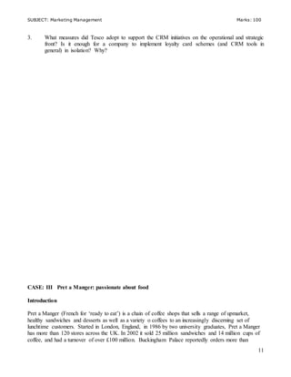 SUBJECT: Marketing Management Marks: 100
11
3. What measures did Tesco adopt to support the CRM initiatives on the operational and strategic
front? Is it enough for a company to implement loyalty card schemes (and CRM tools in
general) in isolation? Why?
CASE: III Pret a Manger: passionate about food
Introduction
Pret a Manger (French for ‘ready to eat’) is a chain of coffee shops that sells a range of upmarket,
healthy sandwiches and desserts as well as a variety o coffees to an increasingly discerning set of
lunchtime customers. Started in London, England, in 1986 by two university graduates, Pret a Manger
has more than 120 stores across the UK. In 2002 it sold 25 million sandwiches and 14 million cups of
coffee, and had a turnover of over £100 million. Buckingham Palace reportedly orders more than
 