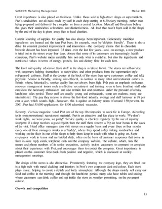 SUBJECT: Marketing Management Marks: 100
13
Great importance is also placed on freshness. Unlike those sold in high-street shops or supermarkets,
Pret’s sandwiches are all hand-made by staff in each shop starting at 6.30 every morning, rather than
being prepared and delivered by a supplier or from a central location. Metcalf and Beecham believe
this gives their sandwiches a freshness and distinctiveness. All food that hasn’t been sold in the shops
by the end of the day is given away free to local charities.
Careful sourcing of supplies for quality has also always been important. Genetically modified
ingredients are banned and the tuna Pret buys, for example, must be ‘dolphin friendly’. There is also a
drive for constant product improvement and innovation—the company claims that its chocolate
brownie dessert has been improved 33 times over the last few years—and, on average, a new product
is tried out in the stores every four days. Aware that some of its customers are increasingly health
conscious, Pret’s website menu carefully lists not only what is available, but also the ingredients and
nutritional values in terms of energy, protein, fats and dietary fibre for each item.
The level and quality of service from staff in the shop is a critical factor. The stores are self-service,
with customers helping themselves to sandwiches and other products form the supermarket-style
refrigerated cabinets. Staff at the counter at the back of the store then serve customers coffee and take
payment. Service is friendly, smiling and efficient, in contrast to many retail and restaurant outlets in
Britain where, historically, service quality has not always been high. Prêt puts an emphasis on human
resource management issues such as effective recruitment and training so as to have frontline staff who
can show the necessary enthusiasm and also remain fast and courteous under the pressure of a busy
lunchtime sales period. These staff are usually young and enthusiastic, some are students, many are
international. The pay they receive is above the fast-food industry average and staff turnover is 98 per
cent a year, which sounds high—however, this is against an industry norm of around 150 per cent. In
2001, Pret had 55,000 applications for 1500 advertised vacancies.
Recently, Fortune magazine voted Pret one of the top 10 companies to work for in Europe. According
to its own promotional recruitment material, Pret is an attractive and fun place to work: ‘We don’t
work nights, we wear jeans, we party!’ Service quality is checked regularly by the use of mystery
shoppers: if a shop receives a good report, then the staff there receive a 75p an hour bonus in the week
of the visit. Head office managers also visit stores on a regular basis and every three or four months
every one of these managers works as a ‘buddy’, where they spend a day making sandwiches and
working on the floor in one of the shops to help them keep in touch with what is going on. Store
employees work in teams and are briefed daily, often on the basis of customer responses that come in
from in-store reply cards, telephone calls and the company website. The website, which, lists the
names and phone numbers of its senior executives, actively invites customers to comment or complain
about their experience with Pret, and encourages them to contact the company. Great importance is
placed on this customer feed-back, both positive and negative, which is discussed at weekly
management meetings.
The design of the stores is also distinctive. Prominently featuring the company logo, they are fitted out
in a high-tech with metal cladding and interiors in Pret’s own corporate dark red colour. Each store
plays music, helping to create a stylish and lively atmosphere. Although the shops mainly sell carry out
food and coffee in the morning and through the lunchtime period, many also have tables and seating
where customers can drink coffee and eat inside the store or, weather permitting, on the pavement
outside.
Growth and competition
 