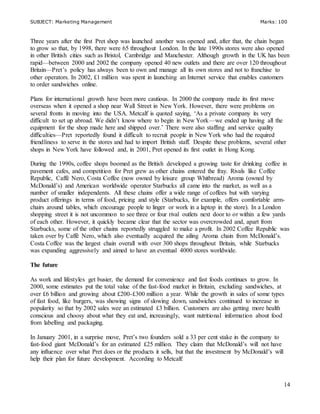 SUBJECT: Marketing Management Marks: 100
14
Three years after the first Pret shop was launched another was opened and, after that, the chain began
to grow so that, by 1998, there were 65 throughout London. In the late 1990s stores were also opened
in other British cities such as Bristol, Cambridge and Manchester. Although growth in the UK has been
rapid—between 2000 and 2002 the company opened 40 new outlets and there are over 120 throughout
Britain—Pret’s policy has always been to own and manage all its own stores and not to franchise to
other operators. In 2002, £1 million was spent in launching an Internet service that enables customers
to order sandwiches online.
Plans for international growth have been more cautious. In 2000 the company made its first move
overseas when it opened a shop near Wall Street in New York. However, there were problems on
several fronts in moving into the USA. Metcalf is quoted saying, ‘As a private company its very
difficult to set up abroad. We didn’t know where to begin in New York—we ended up having all the
equipment for the shop made here and shipped over.’ There were also staffing and service quality
difficulties—Pret reportedly found it difficult to recruit people in New York who had the required
friendliness to serve in the stores and had to import British staff. Despite these problems, several other
shops in New York have followed and, in 2001, Pret opened its first outlet in Hong Kong.
During the 1990s, coffee shops boomed as the British developed a growing taste for drinking coffee in
pavement cafes, and competition for Pret grew as other chains entered the fray. Rivals like Coffee
Republic, Caffè Nero, Costa Coffee (now owned by leisure group Whitbread) Aroma (owned by
McDonald’s) and American worldwide operator Starbucks all came into the market, as well as a
number of smaller independents. All these chains offer a wide range of coffees but with varying
product offerings in terms of food, pricing and style (Starbucks, for example, offers comfortable arm-
chairs around tables, which encourage people to linger or work in a laptop in the store). In a London
shopping street it is not uncommon to see three or four rival outlets next door to or within a few yards
of each other. However, it quickly became clear that the sector was overcrowded and, apart from
Starbucks, some of the other chains reportedly struggled to make a profit. In 2002 Coffee Republic was
taken over by Caffè Nero, which also eventually acquired the ailing Aroma chain from McDonald’s.
Costa Coffee was the largest chain overall with over 300 shops throughout Britain, while Starbucks
was expanding aggressively and aimed to have an eventual 4000 stores worldwide.
The future
As work and lifestyles get busier, the demand for convenience and fast foods continues to grow. In
2000, some estimates put the total value of the fast-food market in Britain, excluding sandwiches, at
over £6 billion and growing about £200-£300 million a year. While the growth in sales of some types
of fast food, like burgers, was showing signs of slowing down, sandwiches continued to increase in
popularity so that by 2002 sales wee an estimated £3 billion. Customers are also getting more health
conscious and choosy about what they eat and, increasingly, want nutritional information about food
from labelling and packaging.
In January 2001, in a surprise move, Pret’s two founders sold a 33 per cent stake in the company to
fast-food giant McDonald’s for an estimated £25 million. They claim that McDonald’s will not have
any influence over what Pret does or the products it sells, but that the investment by McDonald’s will
help their plan for future development. According to Metcalf:
 